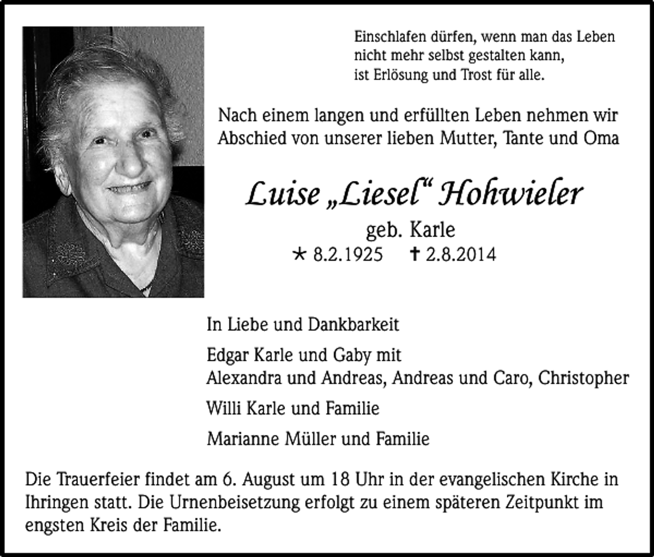 <p>Einschlafen dürfen, wenn man das Leben<br />nicht mehr selbst gestalten kann,<br />ist Erlösung und Trost für alle.</p><p>Nach einem langen und erfüllten Leben nehmen wir<br />Abschied von unserer lieben Mutter, Tante und Oma</p><p>Luise „Liesel“ Hohwieler<br />geb. Karle</p><p> 8.2.1925</p><p> 2.8.2014</p><p>In Liebe und Dankbarkeit<br />Edgar Karle und Gaby mit<br />Alexandra und Andreas, Andreas und Caro, Christopher<br />Willi Karle und Familie<br />Marianne Müller und Familie<br />Die Trauerfeier findet am 6. August um 18 Uhr in der evangelischen Kirche in<br />Ihringen statt. Die Urnenbeisetzung erfolgt zu einem späteren Zeitpunkt im<br />engsten Kreis der Familie.</p>