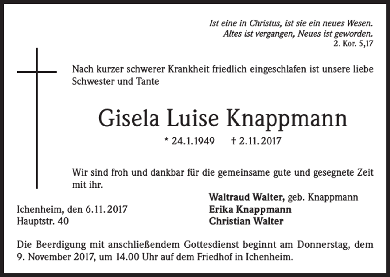 <p>Ist eine in Christus, ist sie ein neues Wesen.<br />Altes ist vergangen, Neues ist geworden.<br />2. Kor. 5,17</p><p>Nach kurzer schwerer Krankheit friedlich eingeschlafen ist unsere liebe<br />Schwester und Tante</p><p>Gisela Luise Knappmann<br />* 24.1.1949 † 2.11. 2017<br />Wir sind froh und dankbar für die gemeinsame gute und gesegnete Zeit<br />mit ihr.</p><p>Waltraud Walter, geb. Knappmann<br />Ichenheim, den 6.11. 2017<br />Erika Knappmann<br />Hauptstr. 40<br />Christian Walter<br />Die Beerdigung mit anschließendem Gottesdienst beginnt am Donnerstag, dem<br />9. November 2017, um 14.00 Uhr auf dem Friedhof in Ichenheim.</p>