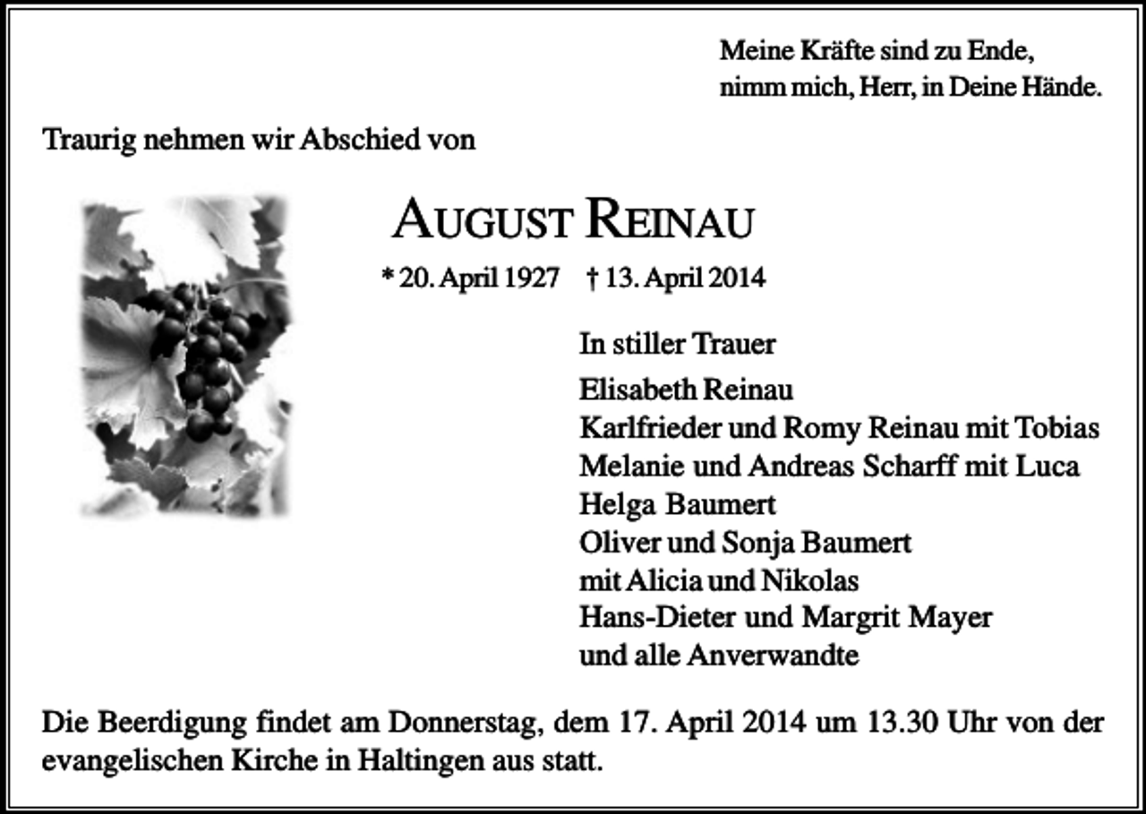 <p>Meine Kräfte sind zu Ende,<br />nimm mich, Herr, in Deine Hände.</p><p>Traurig nehmen wir Abschied von</p><p>AUGUST R EINAU<br />* 20. April 1927 † 13. April 2014</p><p>In stiller Trauer<br />Elisabeth Reinau<br />Karlfrieder und Romy Reinau mit Tobias<br />Melanie und Andreas Scharff mit Luca<br />Helga Baumert<br />Oliver und Sonja Baumert<br />mit Alicia und Nikolas<br />Hans-Dieter und Margrit Mayer<br />und alle Anverwandte<br />Die Beerdigung findet am Donnerstag, dem 17. April 2014 um 13.30 Uhr von der<br />evangelischen Kirche in Haltingen aus statt.</p>