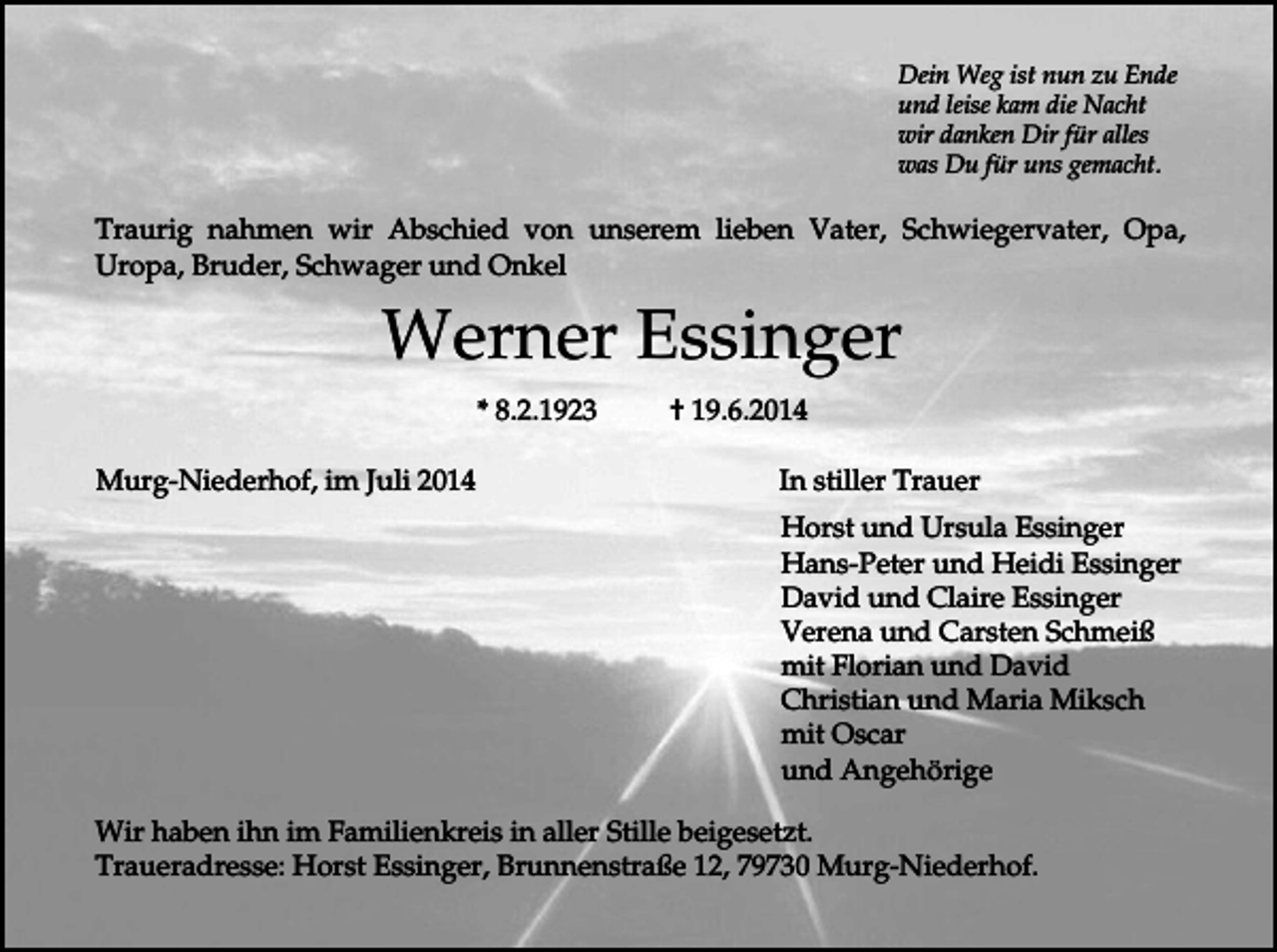 <p>Dein Weg ist nun zu Ende<br />und leise kam die Nacht<br />wir danken Dir für alles<br />was Du für uns gemacht.</p><p>Traurig nahmen wir Abschied von unserem lieben Vater, Schwiegervater, Opa,<br />Uropa, Bruder, Schwager und Onkel</p><p>Werner Essinger<br />* 8.2.1923<br />Murg-Niederhof, im Juli 2014</p><p>† 19.6.2014<br />In stiller Trauer<br />Horst und Ursula Essinger<br />Hans-Peter und Heidi Essinger<br />David und Claire Essinger<br />Verena und Carsten Schmeiß<br />mit Florian und David<br />Christian und Maria Miksch<br />mit Oscar<br />und Angehörige</p><p>Wir haben ihn im Familienkreis in aller Stille beigesetzt.<br />Traueradresse: Horst Essinger, Brunnenstraße 12, 79730 Murg-Niederhof.</p>