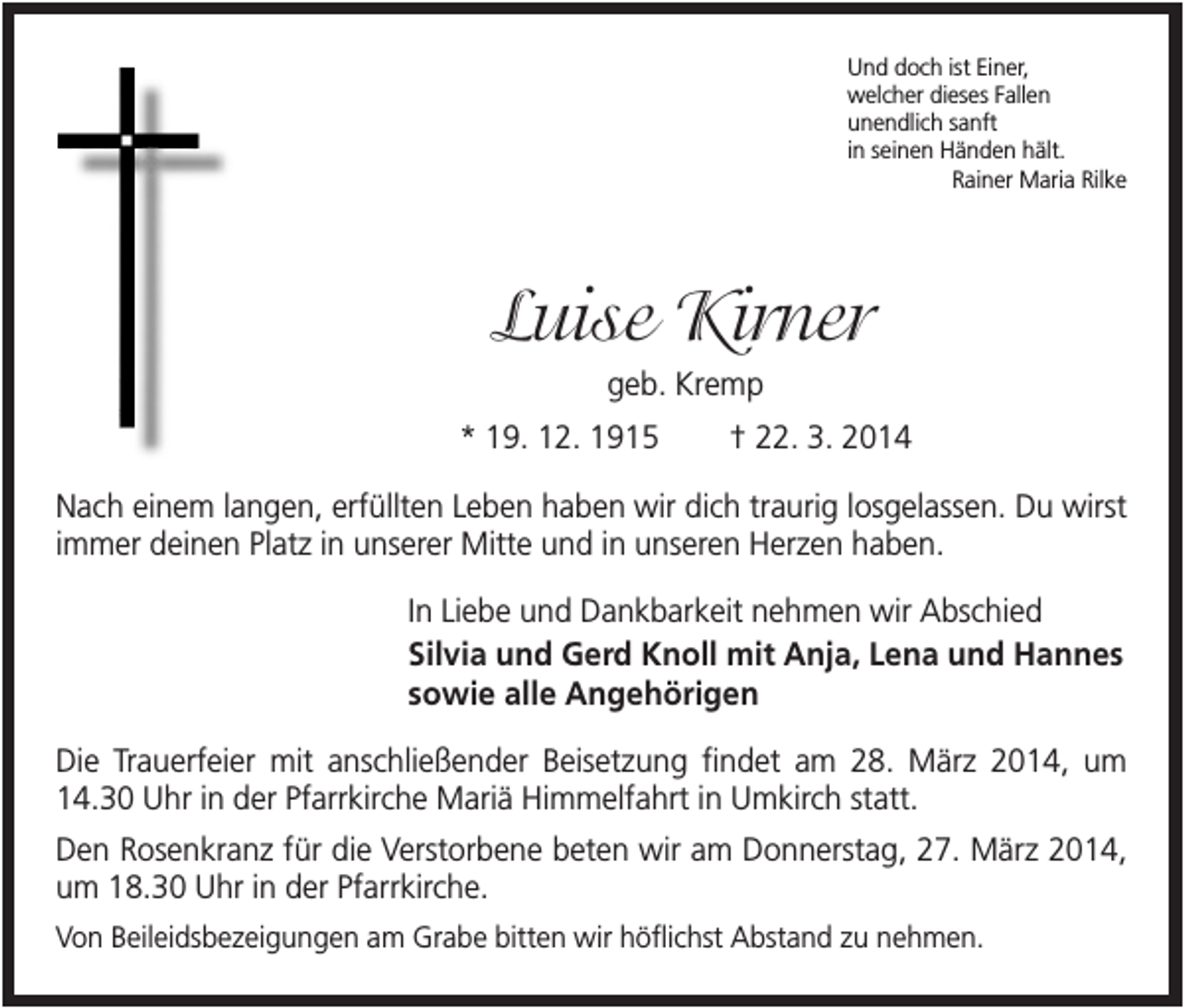 <p>Und doch ist Einer,<br />welcher dieses Fallen<br />unendlich sanft<br />in seinen Händen hält.<br />Rainer Maria Rilke</p><p>Luise Kirner<br />geb. Kremp<br />* 19. 12. 1915</p><p>† 22. 3. 2014</p><p>Nach einem langen, erfüllten Leben haben wir dich traurig losgelassen. Du wirst<br />immer deinen Platz in unserer Mitte und in unseren Herzen haben.<br />In Liebe und Dankbarkeit nehmen wir Abschied<br />Silvia und Gerd Knoll mit Anja, Lena und Hannes<br />sowie alle Angehörigen<br />Die Trauerfeier mit anschließender Beisetzung findet am 28. März 2014, um<br />14.30 Uhr in der Pfarrkirche Mariä Himmelfahrt in Umkirch statt.<br />Den Rosenkranz für die Verstorbene beten wir am Donnerstag, 27. März 2014,<br />um 18.30 Uhr in der Pfarrkirche.<br />Von Beileidsbezeigungen am Grabe bitten wir höflichst Abstand zu nehmen.</p>