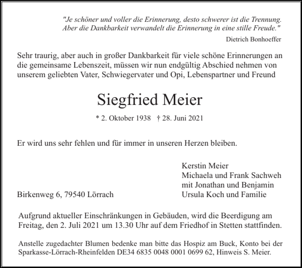 <p>"Je schöner und voller die Erinnerung, desto schwerer ist die Trennung.<br />Aber die Dankbarkeit verwandelt die Erinnerung in eine stille Freude."<br />Dietrich Bonhoeffer</p><p>Sehr traurig, aber auch in großer Dankbarkeit für viele schöne Erinnerungen an<br />die gemeinsame Lebenszeit, müssen wir nun endgültig Abschied nehmen von<br />unserem geliebten Vater, Schwiegervater und Opi, Lebenspartner und Freund</p><p>Siegfried Meier<br />* 2. Oktober 1938 † 28. Juni 2021</p><p>Er wird uns sehr fehlen und für immer in unseren Herzen bleiben.</p><p>Birkenweg 6, 79540 Lörrach</p><p>Kerstin Meier<br />Michaela und Frank Sachweh<br />mit Jonathan und Benjamin<br />Ursula Koch und Familie</p><p>Aufgrund aktueller Einschränkungen in Gebäuden, wird die Beerdigung am<br />Freitag, den 2. Juli 2021 um 13.30 Uhr auf dem Friedhof in Stetten stattfinden.<br />Anstelle zugedachter Blumen bedenke man bitte das Hospiz am Buck, Konto bei der<br />Sparkasse-Lörrach-Rheinfelden DE34 6835 0048 0001 0699 62, Hinweis S. Meier.</p>