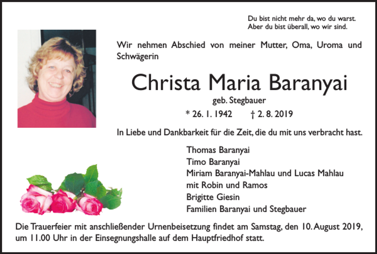 <p>Du bist nicht mehr da, wo du warst.<br />Aber du bist überall, wo wir sind.</p><p>Wir nehmen Abschied von meiner Mutter, Oma, Uroma und<br />­Schwägerin</p><p>Christa Maria Baranyai<br />geb. Stegbauer<br />* 26. 1. 1942 † 2. 8. 2019</p><p>In Liebe und Dankbarkeit für die Zeit, die du mit uns verbracht hast.<br />Thomas Baranyai<br />Timo Baranyai<br />Miriam Baranyai-Mahlau und Lucas Mahlau<br />mit Robin und Ramos<br />Brigitte Giesin<br />Familien Baranyai und Stegbauer<br />Die Trauerfeier mit anschließender Urnenbeisetzung findet am Samstag, den 10. August 2019,<br />um 11.00 Uhr in der Einsegnungshalle auf dem Hauptfriedhof statt.</p>