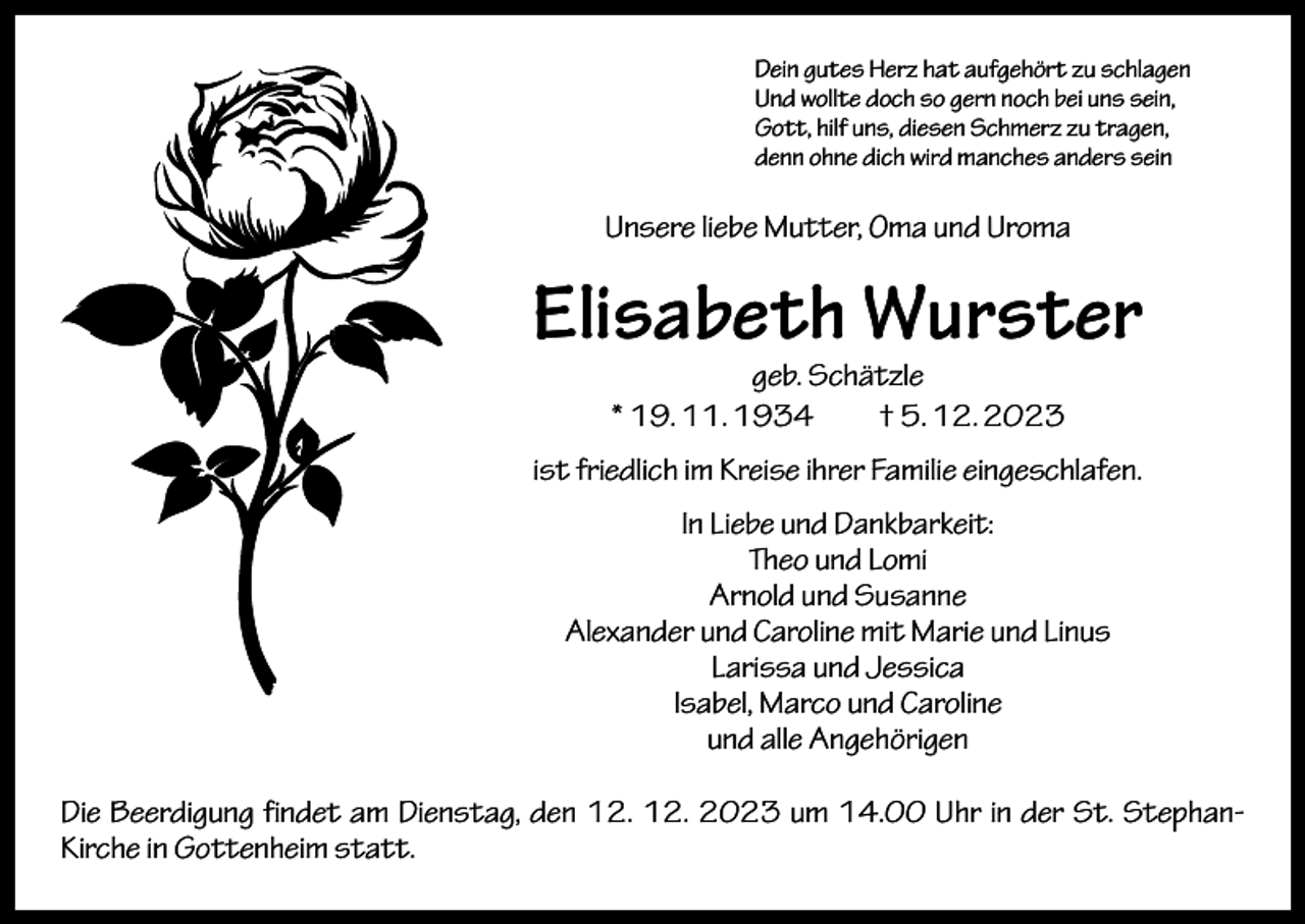 <p>Dein gutes Herz hat aufgehört zu schlagen<br />Und wollte doch so gern noch bei uns sein,<br />Gott, hilf uns, diesen Schmerz zu tragen,<br />denn ohne dich wird manches anders sein</p><p>Unsere liebe Mutter, Oma und Uroma</p><p>Elisabeth Wurster<br />geb. Schätzle<br />* 19. 11. 1934 † 5. 12. 2023</p><p>ist friedlich im Kreise ihrer Familie eingeschlafen.<br />In Liebe und Dankbarkeit:<br />Theo und Lomi<br />Arnold und Susanne<br />Alexander und Caroline mit Marie und Linus<br />Larissa und Jessica<br />Isabel, Marco und Caroline<br />und alle Angehörigen<br />Die Beerdigung findet am Dienstag, den 12. 12. 2023 um 14.00 Uhr in der St. StephanKirche in Gottenheim statt.</p>