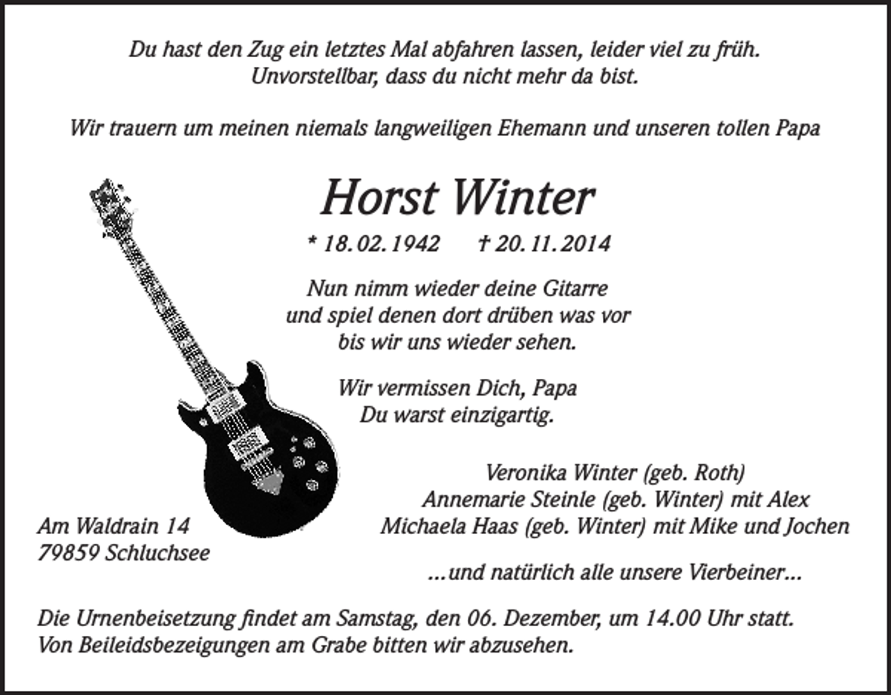 <p>Du hast den Zug ein letztes Mal abfahren lassen, leider viel zu früh.<br />Unvorstellbar, dass du nicht mehr da bist.<br />Wir trauern um meinen niemals langweiligen Ehemann und unseren tollen Papa</p><p>Horst Winter<br />* 18. 02. 1942</p><p>† 20. 11. 2014</p><p>Nun nimm wieder deine Gitarre<br />und spiel denen dort drüben was vor<br />bis wir uns wieder sehen.<br />Wir vermissen Dich, Papa<br />Du warst einzigartig.</p><p>Am Waldrain 14<br />79859 Schluchsee</p><p>Veronika Winter (geb. Roth)<br />Annemarie Steinle (geb. Winter) mit Alex<br />Michaela Haas (geb. Winter) mit Mike und Jochen<br />...und natürlich alle unsere Vierbeiner...</p><p>Die Urnenbeisetzung findet am Samstag, den 06. Dezember, um 14.00 Uhr statt.<br />Von Beileidsbezeigungen am Grabe bitten wir abzusehen.</p>
