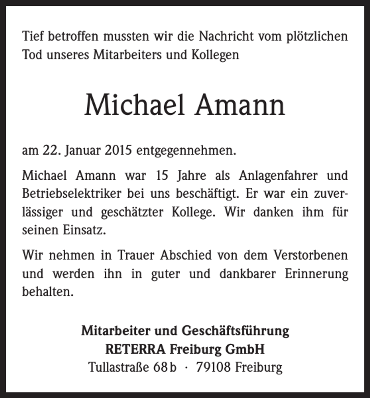 <p>Tief betroffen mussten wir die Nachricht vom plötzlichen<br />Tod unseres Mitarbeiters und Kollegen</p><p>Michael Amann<br />am 22. Januar 2015 entgegennehmen.<br />Michael Amann war 15 Jahre als Anlagenfahrer und<br />Betriebselektriker bei uns beschäftigt. Er war ein zuver­<br />lässiger und geschätzter Kollege. Wir danken ihm für<br />­seinen Einsatz.<br />Wir nehmen in Trauer Abschied von dem Verstorbenen<br />und werden ihn in guter und dankbarer Erinnerung<br />­behalten.<br />Mitarbeiter und Geschäftsführung<br />RETERRA Freiburg GmbH<br />Tullastraße 68 b · 79108 Freiburg</p>