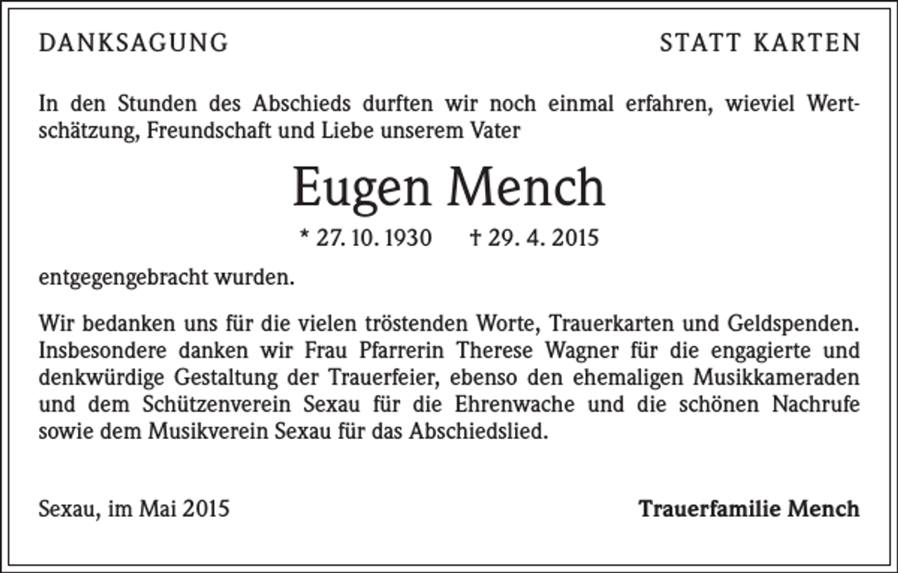 <p>DANKSAGUNG</p><p>STATT KARTEN</p><p>In den Stunden des Abschieds durften wir noch einmal erfahren, wieviel Wert­<br />schätzung, Freundschaft und Liebe unserem Vater</p><p>Eugen Mench<br />* 27. 10. 1930 † 29. 4. 2015<br />entgegengebracht wurden.<br />Wir bedanken uns für die vielen tröstenden Worte, Trauerkarten und Geldspenden.<br />Insbesondere danken wir Frau Pfarrerin Therese Wagner für die engagierte und<br />denkwürdige Gestaltung der Trauerfeier, ebenso den ehemaligen Musikkameraden<br />und dem Schützenverein Sexau für die Ehrenwache und die schönen Nachrufe<br />sowie dem Musikverein Sexau für das Abschiedslied.<br />Sexau, im Mai 2015</p><p>Trauerfamilie Mench</p>