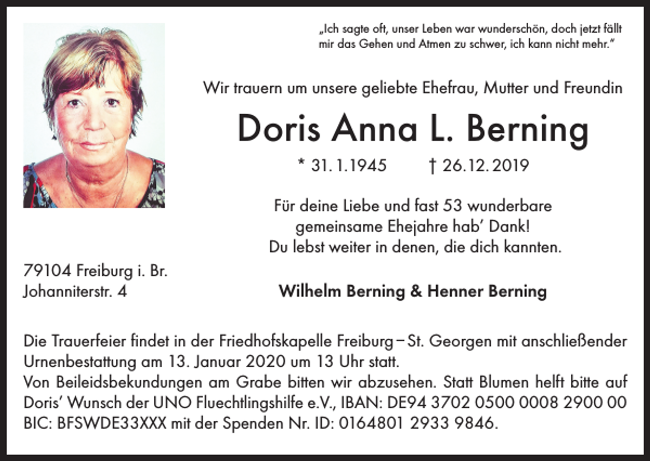 <p>„Ich sagte oft, unser Leben war wunderschön, doch jetzt fällt<br />mir das Gehen und Atmen zu schwer, ich kann nicht mehr.“</p><p>Wir trauern um unsere geliebte Ehefrau, Mutter und Freundin</p><p>Doris Anna L. Berning<br />* 31. 1.1945</p><p>† 26.12. 2019</p><p>Für deine Liebe und fast 53 wunderbare<br />gemeinsame Ehejahre hab’ Dank!<br />Du lebst weiter in denen, die dich kannten.<br />79104 Freiburg i. Br.<br />Johanniterstr. 4</p><p>Wilhelm Berning &amp; Henner Berning</p><p>Die Trauerfeier findet in der Friedhofskapelle Freiburg – St. Georgen mit anschließender<br />Urnenbestattung am 13. Januar 2020 um 13 Uhr statt.<br />Von Beileidsbekundungen am Grabe bitten wir abzusehen. Statt Blumen helft bitte auf<br />Doris’ Wunsch der UNO Fluechtlingshilfe e.V., IBAN: DE94 3702 0508 29<br />BIC: BFSWDE33XXX mit der Spenden Nr. ID: 0164801 2933 9846.</p>