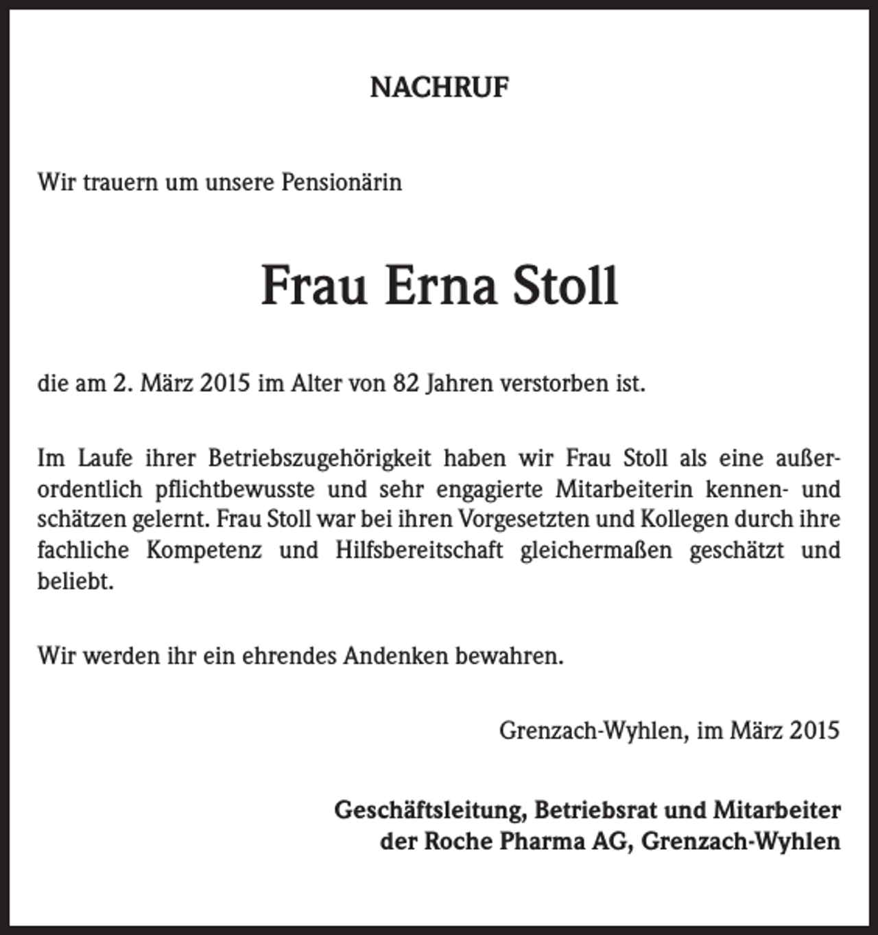 <p>NACHRUF<br />Wir trauern um unsere Pensionärin</p><p>Frau Erna Stoll<br />die am 2. März 2015 im Alter von 82 Jahren verstorben ist.<br />Im Laufe ihrer Betriebszugehörigkeit haben wir Frau Stoll als eine außer­<br />ordentlich pflichtbewusste und sehr engagierte Mitarbeiterin kennen- und<br />schätzen gelernt. Frau Stoll war bei ihren Vorgesetzten und Kollegen durch ihre<br />fachliche Kompetenz und Hilfsbereitschaft gleichermaßen geschätzt und<br />­beliebt.<br />Wir werden ihr ein ehrendes Andenken bewahren.</p><p>Grenzach-Wyhlen, im März 2015<br />Geschäftsleitung, Betriebsrat und Mitarbeiter<br />der Roche Pharma AG, Grenzach-Wyhlen</p>