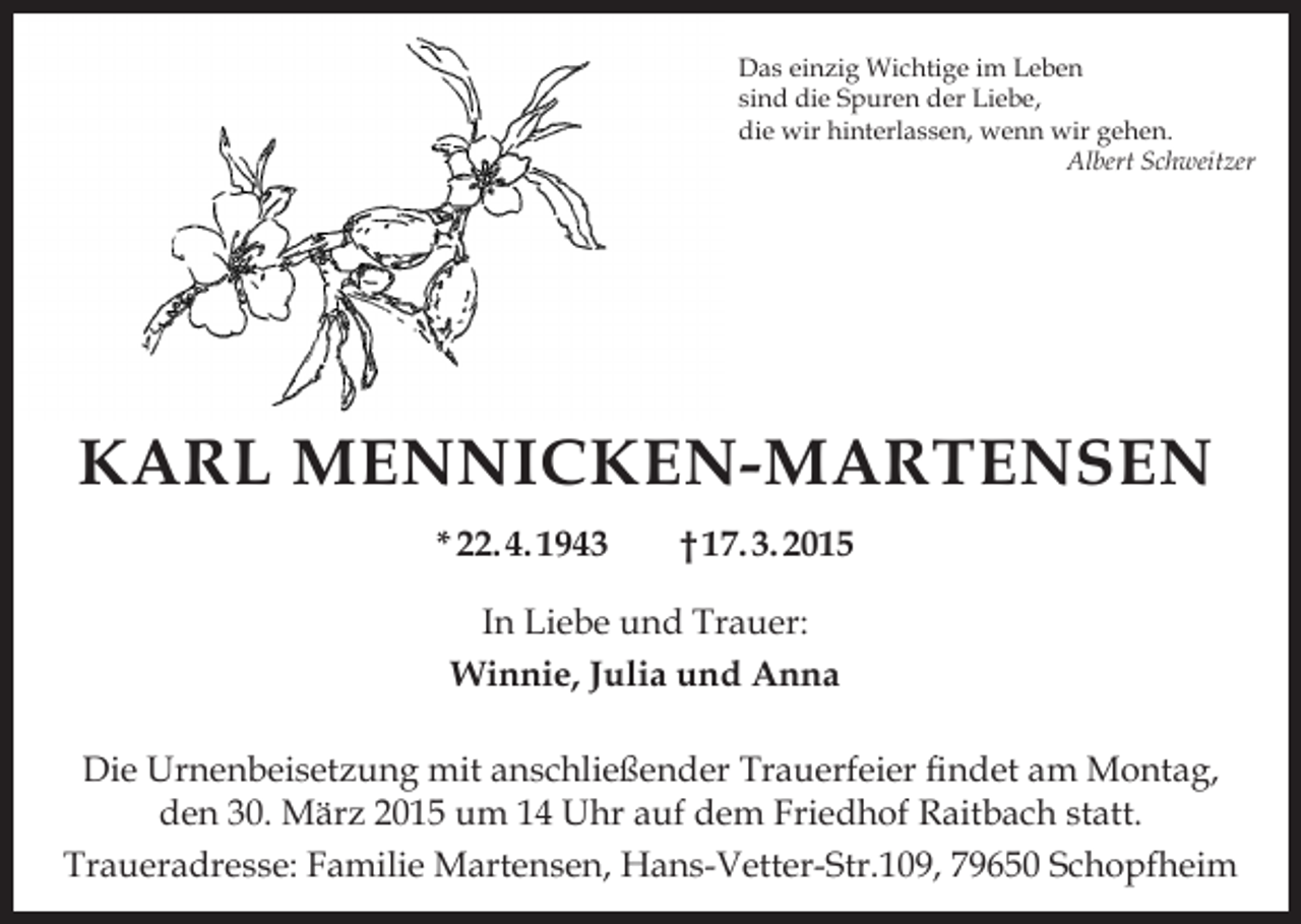 <p>Das einzig Wichtige im Leben<br />sind die Spuren der Liebe,<br />die wir hinterlassen, wenn wir gehen.</p><p>Albert Schweitzer</p><p>KARL MENNICKEN-MARTENSEN<br />* 22. 4. 1943</p><p>† 17. 3. 2015</p><p>In Liebe und Trauer:<br />Winnie, Julia und Anna<br />Die Urnenbeisetzung mit anschließender Trauerfeier findet am Montag,<br />den 30. März 2015 um 14 Uhr auf dem Friedhof Raitbach statt.<br />Traueradresse: Familie Martensen, Hans-Vetter-Str.109, 79650 Schopfheim</p>
