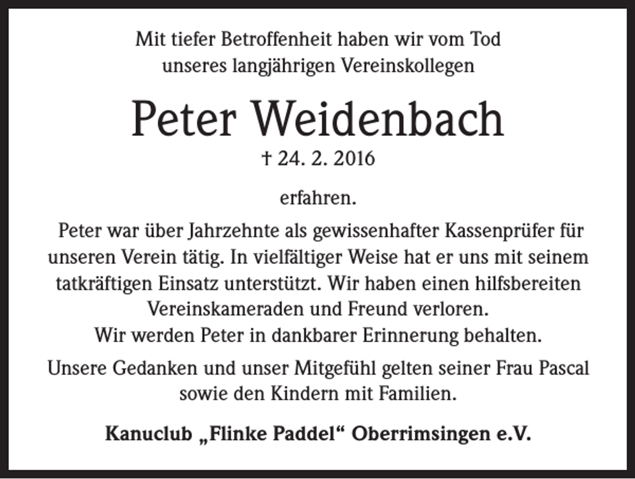 <p>Mit tiefer Betroffenheit haben wir vom Tod<br />unseres langjährigen Vereinskollegen</p><p>Peter Weidenbach<br />† 24. 2. 2016<br />erfahren.<br />Peter war über Jahrzehnte als gewissenhafter Kassenprüfer für<br />unseren Verein tätig. In vielfältiger Weise hat er uns mit seinem<br />tatkräftigen Einsatz unterstützt. Wir haben einen hilfsbereiten<br />Vereinskameraden und Freund verloren.<br />Wir werden Peter in dankbarer Erinnerung behalten.<br />Unsere Gedanken und unser Mitgefühl gelten seiner Frau Pascal<br />sowie den Kindern mit Familien.<br />Kanuclub „Flinke Paddel“ Oberrimsingen e.V.</p>