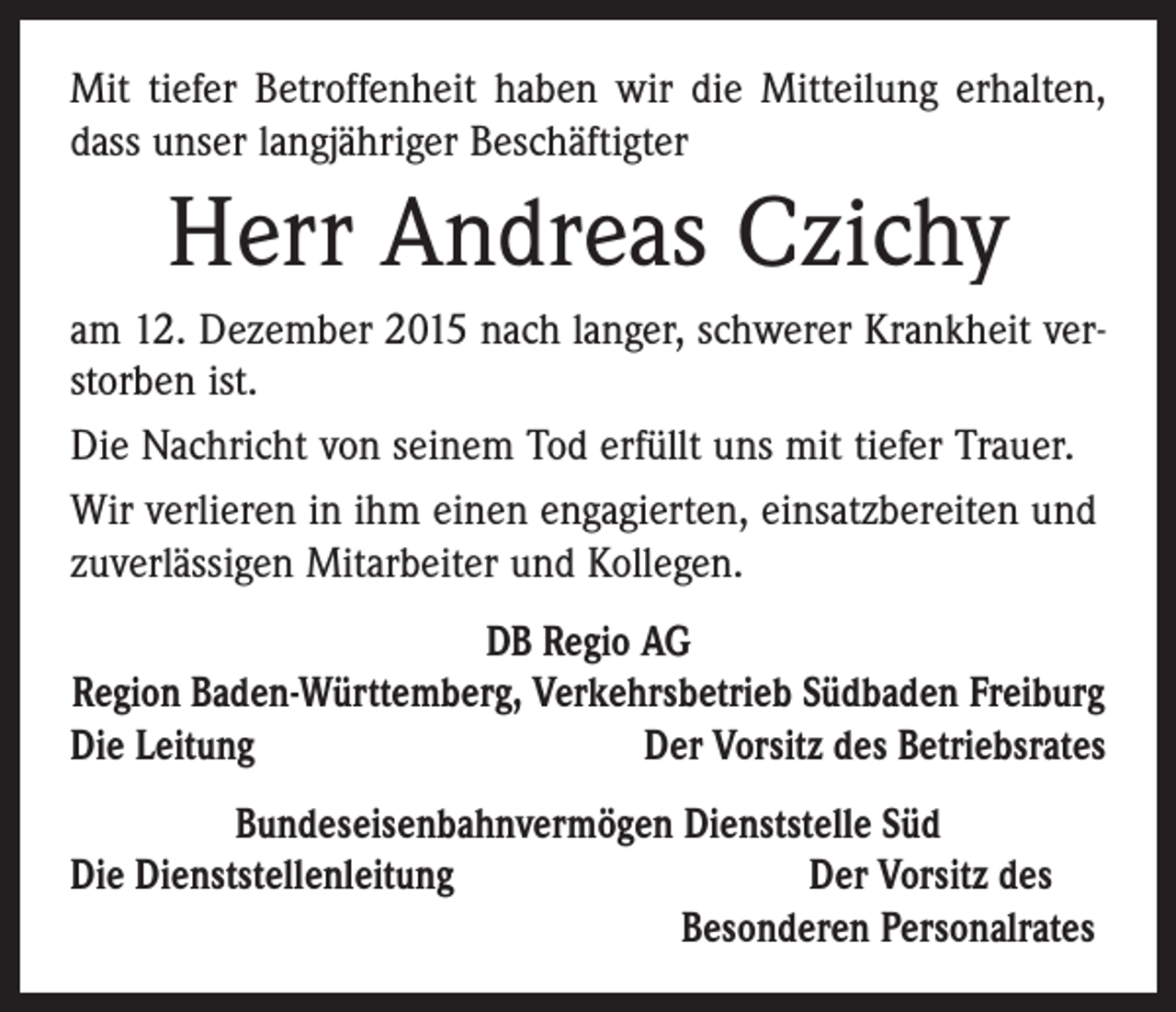 <p>Mit tiefer Betroffenheit haben wir die Mitteilung erhalten,<br />dass unser langjähriger Beschäftigter</p><p>Herr Andreas Czichy<br />am 12. Dezember 2015 nach langer, schwerer Krankheit verstorben ist.<br />Die Nachricht von seinem Tod erfüllt uns mit tiefer Trauer.<br />Wir verlieren in ihm einen engagierten, einsatzbereiten und<br />zuverlässigen Mitarbeiter und Kollegen.<br />DB Regio AG<br />Region Baden-Württemberg, Verkehrsbetrieb Südbaden Freiburg<br />Die Leitung<br />Der Vorsitz des Betriebsrates<br />Bundeseisenbahnvermögen Dienststelle Süd<br />Die Dienststellenleitung<br />Der Vorsitz des</p><p>Besonderen Personalrates</p>