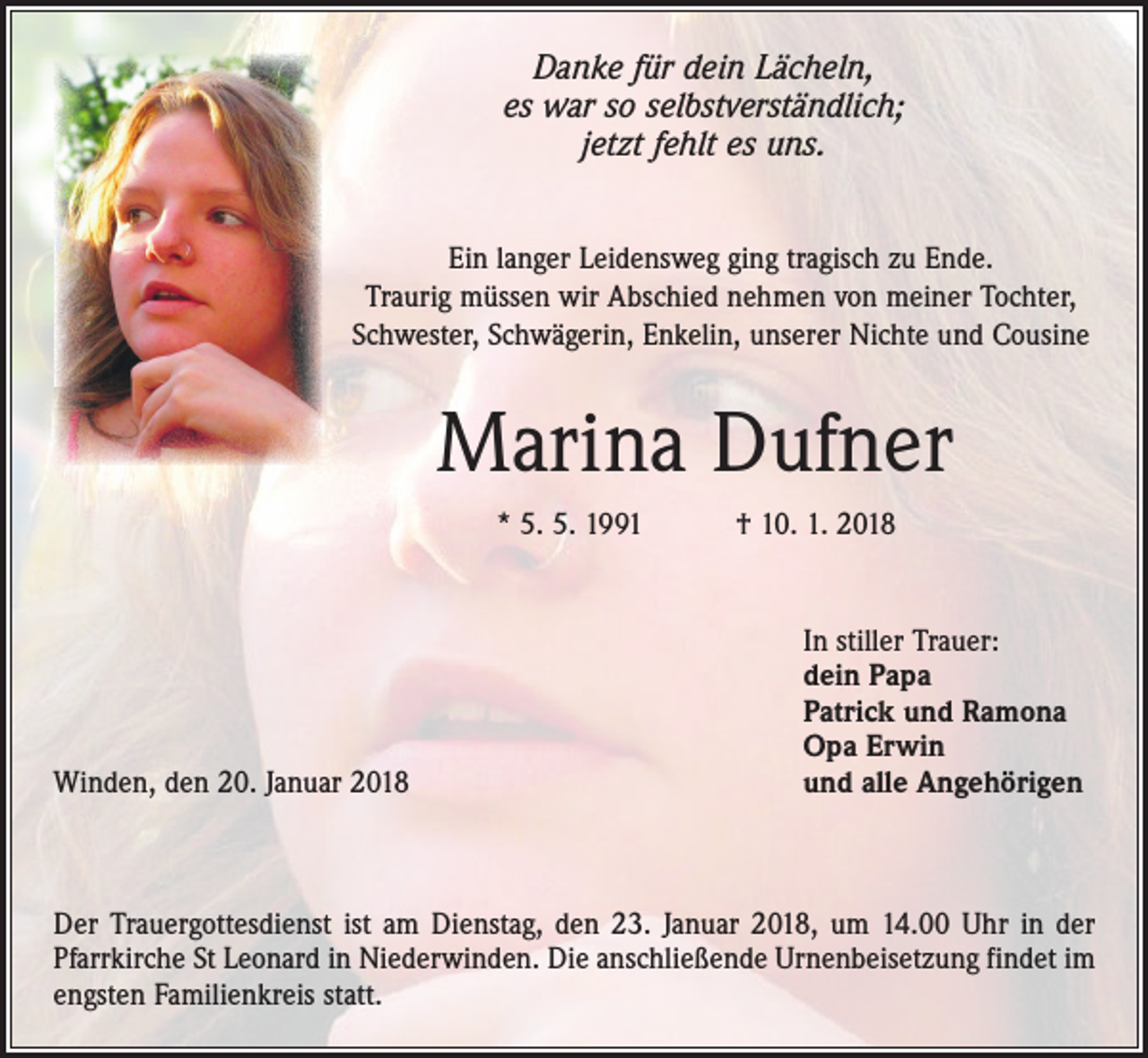 <p>Danke für dein Lächeln,<br />es war so selbstverständlich;<br />jetzt fehlt es uns.<br />Ein langer Leidensweg ging tragisch zu Ende.<br />Traurig müssen wir Abschied nehmen von meiner Tochter,<br />Schwester, Schwägerin, Enkelin, unserer Nichte und Cousine</p><p>Marina Dufner<br />* 5. 5. 1991 † 10. 1. 2018</p><p>Winden, den 20. Januar 2018</p><p>In stiller Trauer:<br />dein Papa<br />Patrick und Ramona<br />Opa Erwin<br />und alle Angehörigen</p><p>Der Trauergottesdienst ist am Dienstag, den 23. Januar 2018, um 14.00 Uhr in der<br />Pfarrkirche St Leonard in Niederwinden. Die anschließende Urnenbeisetzung findet im<br />engsten Familienkreis statt.</p>