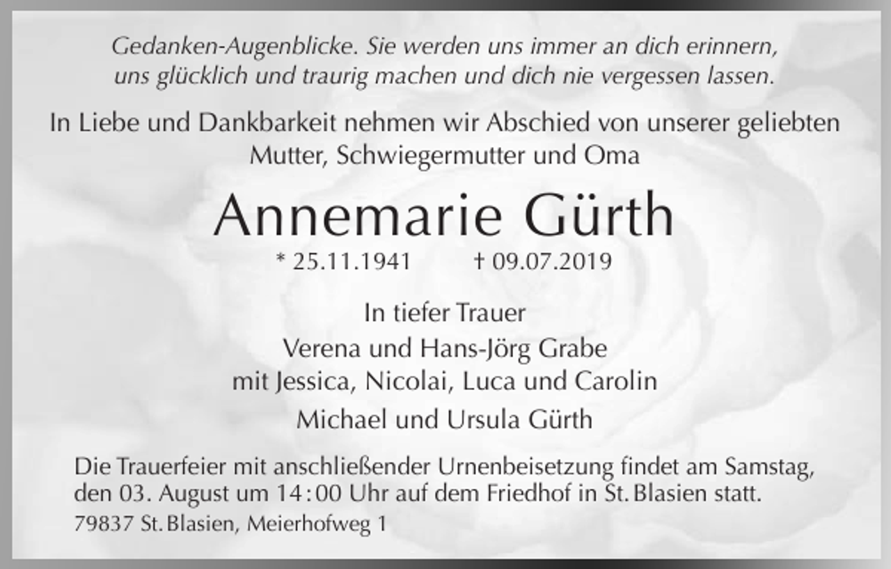 <p>Gedanken-Augenblicke. Sie werden uns immer an dich erinnern,<br />uns glücklich und traurig machen und dich nie vergessen lassen.</p><p>In Liebe und Dankbarkeit nehmen wir Abschied von unserer geliebten<br />Mutter, Schwiegermutter und Oma</p><p>Annemarie Gürth<br />* 25.11.1941</p><p>† 09.07.2019</p><p>In tiefer Trauer<br />Verena und Hans-Jörg Grabe<br />mit Jessica, Nicolai, Luca und Carolin<br />Michael und Ursula Gürth<br />Die Trauerfeier mit anschließender Urnenbeisetzung findet am Samstag,<br />den 03. August um 14 : 00 Uhr auf dem Friedhof in St. Blasien statt.<br />79837 St. Blasien, Meierhofweg 1</p>