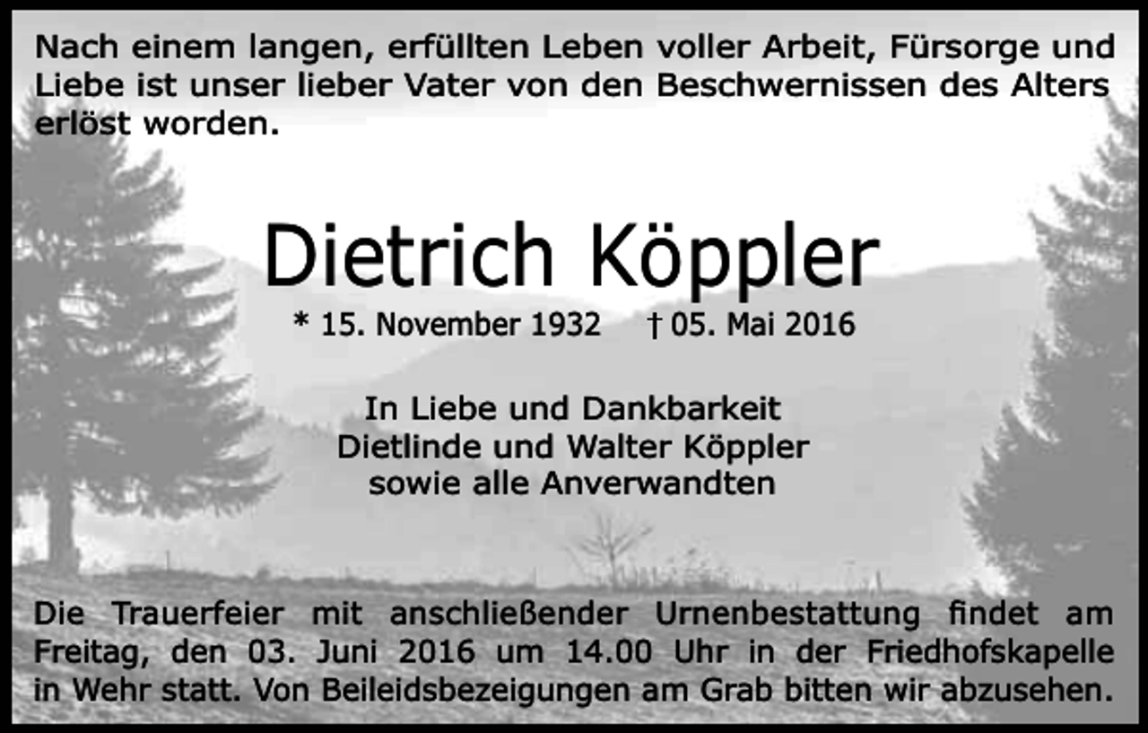 <p>Nach einem langen, erfüllten Leben voller Arbeit, Fürsorge und<br />Liebe ist unser lieber Vater von den Beschwernissen des Alters<br />erlöst worden.</p><p>Dietrich Köppler<br />* 15. November 1932</p><p>05. Mai 2016</p><p>In Liebe und Dankbarkeit<br />Dietlinde und Walter Köppler<br />sowie alle Anverwandten</p><p>Die Trauerfeier mit anschließender Urnenbestattung ﬁndet am<br />Freitag, den 03. Juni 2016 um 14.00 Uhr in der Friedhofskapelle<br />in Wehr statt. Von Beileidsbezeigungen am Grab bitten wir abzusehen.</p>