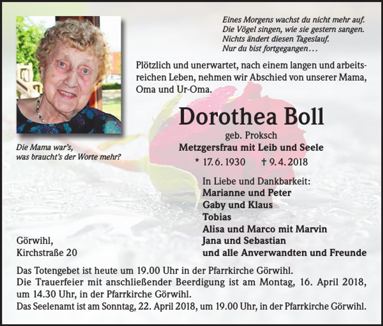<p>Eines Morgens wachst du nicht mehr auf.<br />Die Vögel singen, wie sie gestern sangen.<br />Nichts ändert diesen Tageslauf.<br />Nur du bist fortgegangen . . .</p><p>Plötzlich und unerwartet, nach einem langen und arbeitsreichen Leben, nehmen wir Abschied von unserer Mama,<br />Oma und Ur-Oma.</p><p>Dorothea Boll<br />Die Mama war’s,<br />was braucht’s der Worte mehr?</p><p>Görwihl,<br />Kirchstraße 20</p><p>geb. Proksch<br />Metzgersfrau mit Leib und Seele<br />* 17. 6. 1930 † 9. 4. 2018</p><p>In Liebe und Dankbarkeit:<br />Marianne und Peter<br />Gaby und Klaus<br />Tobias<br />Alisa und Marco mit Marvin<br />Jana und Sebastian<br />und alle Anverwandten und Freunde</p><p>Das Totengebet ist heute um 19.00 Uhr in der Pfarrkirche Görwihl.<br />Die Trauerfeier mit anschließender Beerdigung ist am Montag, 16. April 2018,<br />um 14.30 Uhr, in der Pfarrkirche Görwihl.<br />Das Seelenamt ist am Sonntag, 22. April 2018, um 19.00 Uhr, in der Pfarrkirche Görwihl.</p>
