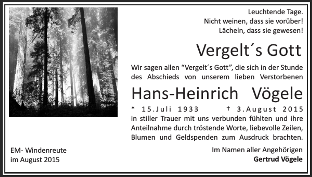 <p>Leuchtende Tage.<br />Nicht weinen, dass sie vorüber!<br />Lächeln, dass sie gewesen!</p><p>Vergelt´s Gott</p><p>Wir sagen allen “Vergelt´s Gott”, die sich in der Stunde<br />des Abschieds von unserem lieben Verstorbenen</p><p>Hans-Heinrich Vögele</p><p>* 15.Juli 1933<br />† 3.August 2015<br />in stiller Trauer mit uns verbunden fühlten und ihre<br />Anteilnahme durch tröstende Worte, liebevolle Zeilen,<br />Blumen und Geldspenden zum Ausdruck brachten.<br />EM- Windenreute<br />im August 2015</p><p>Im Namen aller Angehörigen<br />Gertrud Vögele</p>