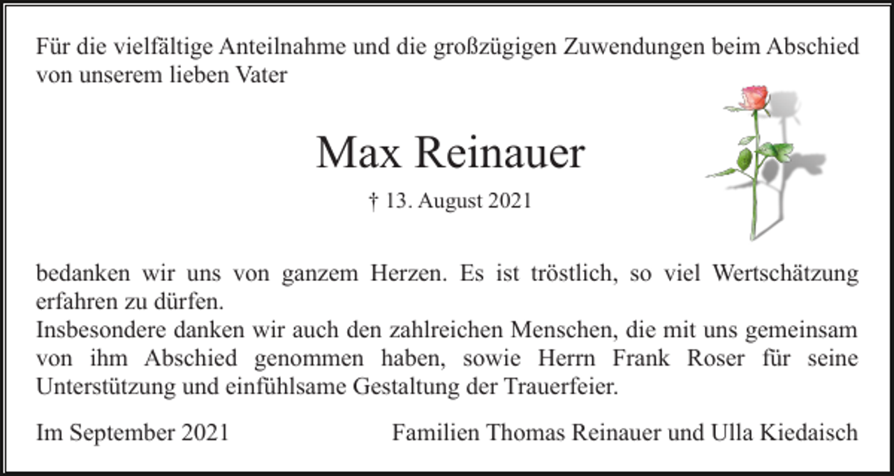 <p>Für die vielfältige Anteilnahme und die großzügigen Zuwendungen beim Abschied<br />von unserem lieben Vater</p><p>Max Reinauer<br />† 13. August 2021</p><p>bedanken wir uns von ganzem Herzen. Es ist tröstlich, so viel Wertschätzung<br />erfahren zu dürfen.<br />Insbesondere danken wir auch den zahlreichen Menschen, die mit uns gemeinsam<br />von ihm Abschied genommen haben, sowie Herrn Frank Roser für seine<br />Unterstützung und einfühlsame Gestaltung der Trauerfeier.<br />Im September 2021</p><p>Familien Thomas Reinauer und Ulla Kiedaisch</p>