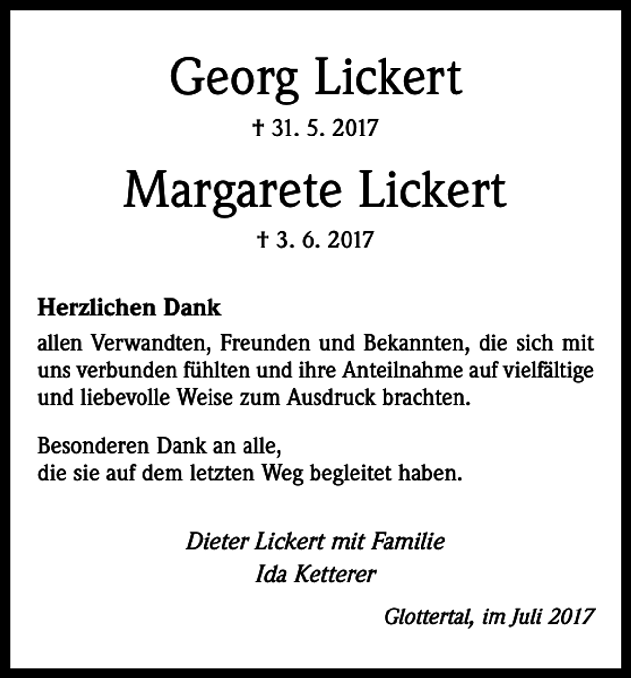<p>Georg Lickert<br />† 31. 5. 2017</p><p>Margarete Lickert<br />† 3. 6. 2017</p><p>Herzlichen Dank<br />allen Verwandten, Freunden und Bekannten, die sich mit<br />uns verbunden fühlten und ihre Anteilnahme auf vielfältige<br />und liebevolle Weise zum Ausdruck brachten.<br />Besonderen Dank an alle,<br />die sie auf dem letzten Weg begleitet haben.</p><p>Dieter Lickert mit Familie<br />Ida Ketterer</p><p>Glottertal, im Juli 2017</p>