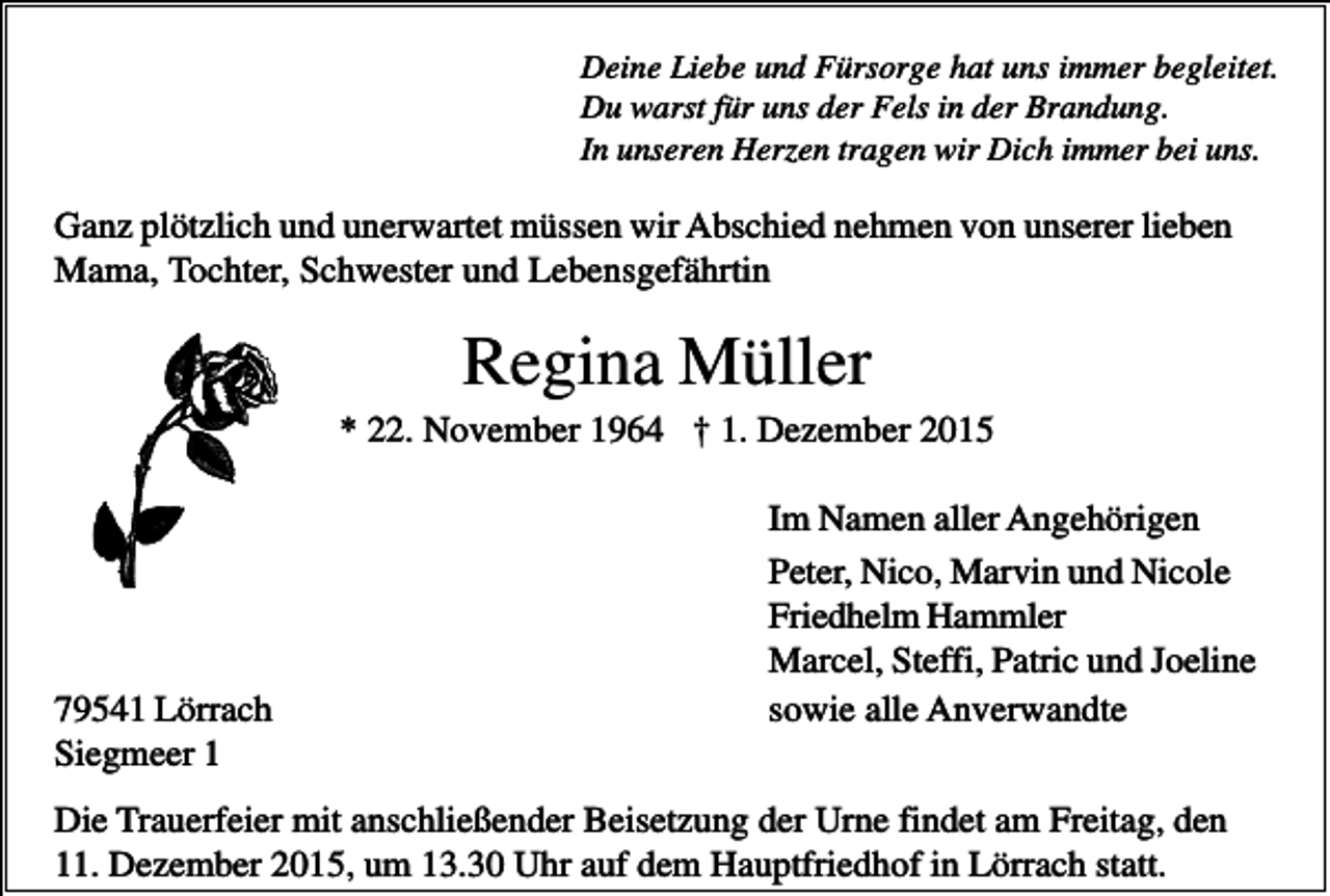 <p>Deine Liebe und Fürsorge hat uns immer begleitet.<br />Du warst für uns der Fels in der Brandung.<br />In unseren Herzen tragen wir Dich immer bei uns.</p><p>Ganz plötzlich und unerwartet müssen wir Abschied nehmen von unserer lieben<br />Mama, Tochter, Schwester und Lebensgefährtin</p><p>Regina Müller<br />* 22. November 1964 † 1. Dezember 2015</p><p>79541 Lörrach<br />Siegmeer 1</p><p>Im Namen aller Angehörigen<br />Peter, Nico, Marvin und Nicole<br />Friedhelm Hammler<br />Marcel, Steffi, Patric und Joeline<br />sowie alle Anverwandte</p><p>Die Trauerfeier mit anschließender Beisetzung der Urne findet am Freitag, den<br />11. Dezember 2015, um 13.30 Uhr auf dem Hauptfriedhof in Lörrach statt.</p>