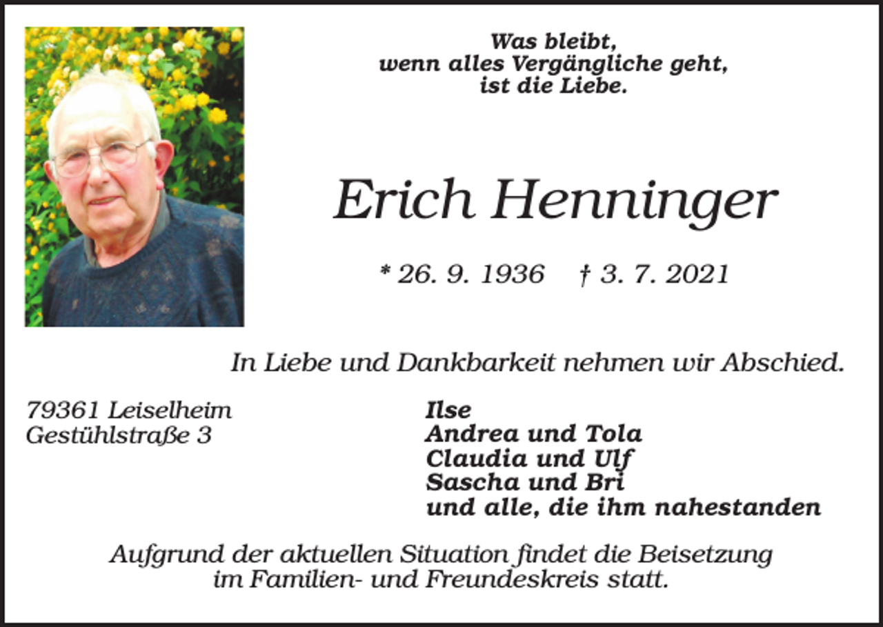 <p>Was bleibt,<br />wenn alles Vergängliche geht,<br />ist die Liebe.</p><p>Erich Henninger<br />* 26. 9. 1936</p><p>† 3. 7. 2021</p><p>In Liebe und Dankbarkeit nehmen wir Abschied.<br />79361 Leiselheim<br />Gestühlstraße 3</p><p>Ilse<br />Andrea und Tola<br />Claudia und Ulf<br />Sascha und Bri<br />und alle, die ihm nahestanden</p><p>Aufgrund der aktuellen Situation findet die Beisetzung<br />im Familien- und Freundeskreis statt.</p>