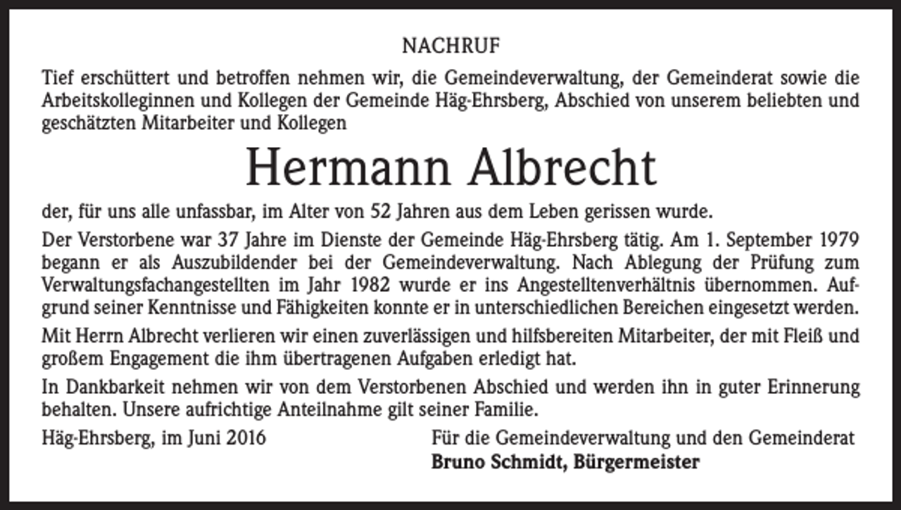 <p>Nachruf<br />Tief erschüttert und betroffen nehmen wir, die Gemeindeverwaltung, der Gemeinderat sowie die<br />Arbeitskolleginnen und Kollegen der Gemeinde Häg-Ehrsberg, Abschied von unserem beliebten und<br />geschätzten Mitarbeiter und Kollegen</p><p>Hermann Albrecht</p><p>der, für uns alle unfassbar, im Alter von 52 Jahren aus dem Leben gerissen wurde.<br />Der Verstorbene war 37 Jahre im Dienste der Gemeinde Häg-Ehrsberg tätig. Am 1. September 1979<br />begann er als Auszubildender bei der Gemeindeverwaltung. Nach Ablegung der Prüfung zum<br />Verwaltungs­fachangestellten im Jahr 1982 wurde er ins Angestelltenverhältnis übernommen. Aufgrund seiner Kenntnisse und Fähigkeiten konnte er in unterschiedlichen Bereichen eingesetzt werden.<br />Mit Herrn Albrecht verlieren wir einen zuverlässigen und hilfsbereiten Mitarbeiter, der mit Fleiß und<br />großem Engagement die ihm übertragenen Aufgaben erledigt hat.<br />In Dankbarkeit nehmen wir von dem Verstorbenen Abschied und werden ihn in guter Erinnerung<br />behalten. Unsere aufrichtige Anteilnahme gilt seiner Familie.<br />Häg-Ehrsberg, im Juni 2016 Für die Gemeindeverwaltung und den Gemeinderat<br />Bruno Schmidt, Bürgermeister</p>