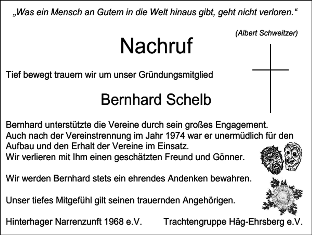 <p>„Was ein Mensch an Gutem in die Welt hinaus gibt, geht nicht verloren.“<br />(Albert Schweitzer)</p><p>Nachruf<br />Tief bewegt trauern wir um unser Gründungsmitglied</p><p>Bernhard Schelb<br />Bernhard unterstützte die Vereine durch sein großes Engagement.<br />Auch nach der Vereinstrennung im Jahr 1974 war er unermüdlich für den<br />Aufbau und den Erhalt der Vereine im Einsatz.<br />Wir verlieren mit Ihm einen geschätzten Freund und Gönner.<br />Wir werden Bernhard stets ein ehrendes Andenken bewahren.<br />Unser tiefes Mitgefühl gilt seinen trauernden Angehörigen.<br />Hinterhager Narrenzunft 1968 e.V.</p><p>Trachtengruppe Häg-Ehrsberg e.V.</p>