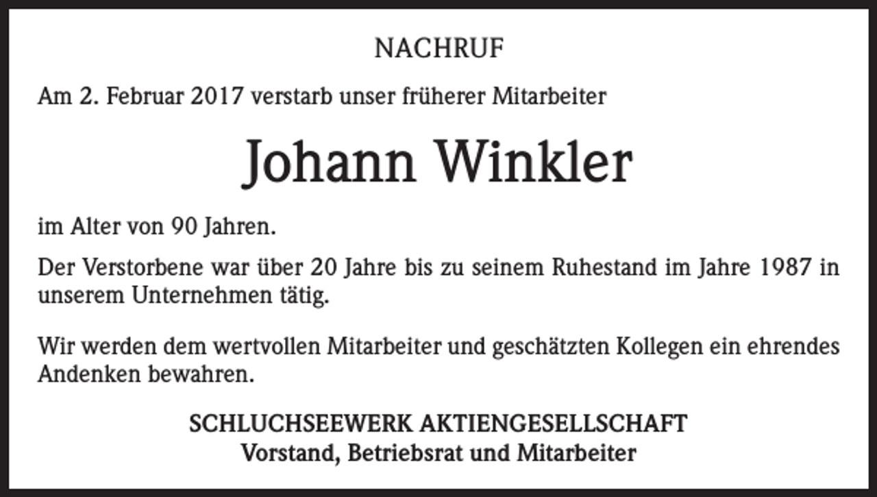 <p>NACHRUF<br />Am 2. Februar 2017 verstarb unser früherer Mitarbeiter</p><p>Johann Winkler<br />im Alter von 90 Jahren.<br />Der Verstorbene war über 20 Jahre bis zu seinem Ruhestand im Jahre 1987 in<br />unserem Unternehmen tätig.<br />Wir werden dem wertvollen Mitarbeiter und geschätzten Kollegen ein ehrendes<br />Andenken bewahren.<br />SCHLUCHSEEWERK AKTIENGESELLSCHAFT<br />Vorstand, Betriebsrat und Mitarbeiter</p>
