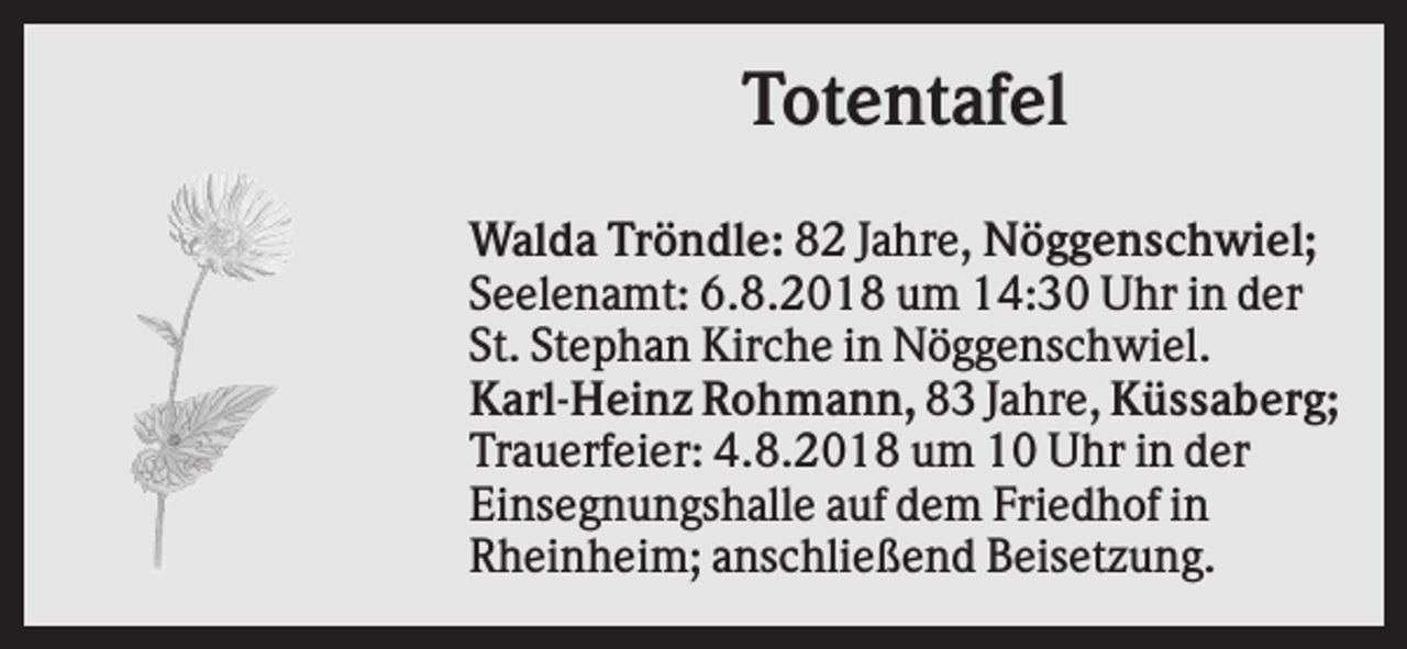 <p>Totentafel<br />Walda Tröndle: 82 Jahre, Nöggenschwiel;<br />Seelenamt: 6.8.2018 um 14:30 Uhr in der<br />St. Stephan Kirche in Nöggenschwiel.<br />Karl-Heinz Rohmann, 83 Jahre, Küssaberg;<br />Trauerfeier: 4.8.2018 um 10 Uhr in der<br />Einsegnungshalle auf dem Friedhof in<br />Rheinheim; anschließend Beisetzung.</p>