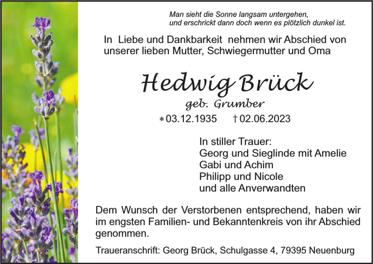 <p>Man sieht die Sonne langsam untergehen,<br />und erschrickt dann doch wenn es plötzlich dunkel ist.</p><p>In Liebe und Dankbarkeit nehmen wir Abschied von<br />unserer lieben Mutter, Schwiegermutter und Oma</p><p>Hedwig Brück<br />geb. Grumber<br />* 03.12.1935 † 02.06.2023</p><p>In stiller Trauer:<br />Georg und Sieglinde mit Amelie<br />Gabi und Achim<br />Philipp und Nicole<br />und alle Anverwandten<br />Dem Wunsch der Verstorbenen entsprechend, haben wir<br />im engsten Familien- und Bekanntenkreis von ihr Abschied<br />genommen.<br />Traueranschrift: Georg Brück, Schulgasse 4, 79395 Neuenburg</p>