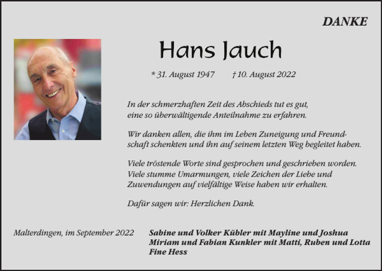 <p>DANKE</p><p>* 31. August 1947</p><p>† 10. August 2022</p><p>In der schmerzhaften Zeit des Abschieds tut es gut,<br />eine so überwältigende Anteilnahme zu erfahren.<br />Wir danken allen, die ihm im Leben Zuneigung und Freund­schaft schenkten und ihn auf seinem letzten Weg begleitet haben.<br />Viele tröstende Worte sind gesprochen und geschrieben worden.<br />Viele stumme Umarmungen, viele Zeichen der Liebe und<br />Zuwendungen auf vielfältige Weise haben wir erhalten.<br />Dafür sagen wir: Herzlichen Dank.<br />Malterdingen, im September 2022</p><p>Sabine und Volker Kübler mit Mayline und Joshua<br />Miriam und Fabian Kunkler mit Matti, Ruben und Lotta<br />Fine Hess</p>
