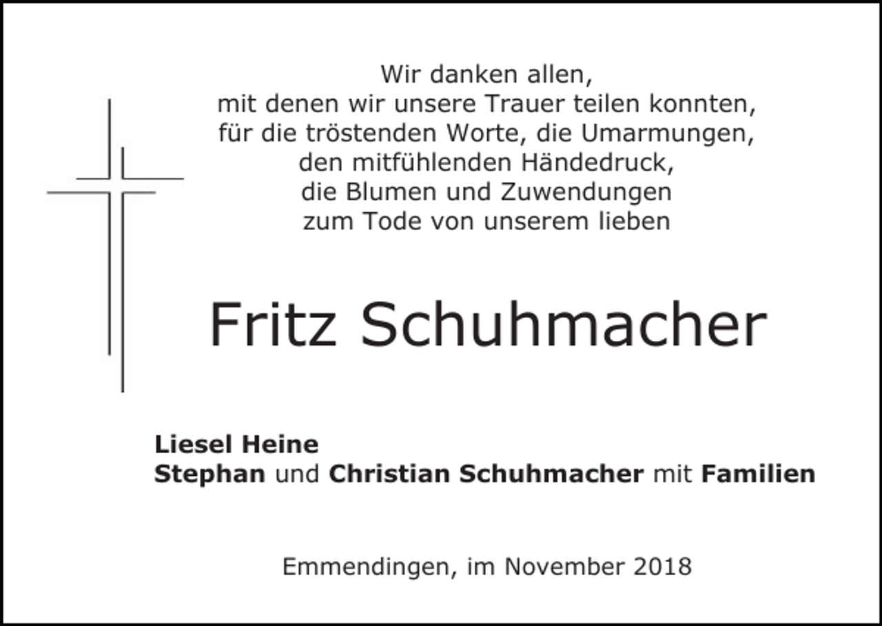 <p>Wir danken allen,<br />mit denen wir unsere Trauer teilen konnten,<br />für die tröstenden Worte, die Umarmungen,<br />den mitfühlenden Händedruck,<br />die Blumen und Zuwendungen<br />zum Tode von unserem lieben</p><p>Fritz Schuhmacher<br />Liesel Heine<br />Stephan und Christian Schuhmacher mit Familien</p><p>Emmendingen, im November 2018</p>