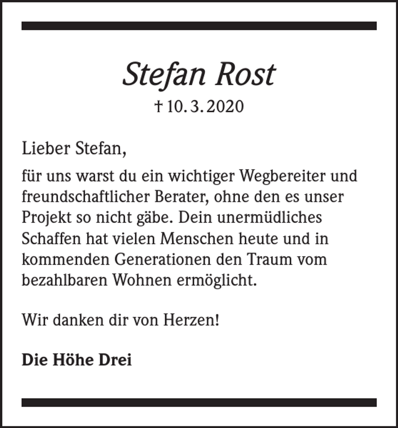 <p>Stefan Rost<br />† 10. 3. 2020</p><p>Lieber Stefan,<br />für uns warst du ein wichtiger Wegbereiter und<br />freundschaftlicher Berater, ohne den es unser<br />­Projekt so nicht gäbe. Dein unermüdliches<br />Schaffen hat ­vielen Menschen heute und in<br />kommenden Generationen den Traum vom<br />bezahlbaren Wohnen ermöglicht.<br />Wir danken dir von Herzen!<br />Die Höhe Drei</p>