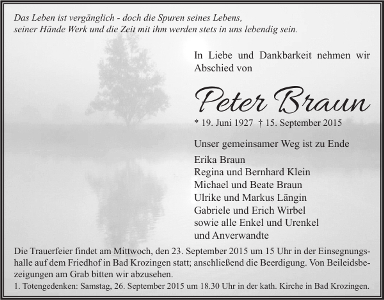 <p>Das Leben ist vergänglich - doch die Spuren seines Lebens,<br />seiner Hände Werk und die Zeit mit ihm werden stets in uns lebendig sein.</p><p>In Liebe und Dankbarkeit nehmen wir<br />Abschied von</p><p>Peter Braun<br />* 19. Juni 1927 † 15. September 2015</p><p>Unser gemeinsamer Weg ist zu Ende<br />Erika Braun<br />Regina und Bernhard Klein<br />Michael und Beate Braun<br />Ulrike und Markus Längin<br />Gabriele und Erich Wirbel<br />sowie alle Enkel und Urenkel<br />und Anverwandte<br />Die Trauerfeier findet am Mittwoch, den 23. September 2015 um 15 Uhr in der Einsegnungshalle auf dem Friedhof in Bad Krozingen statt; anschließend die Beerdigung. Von Beileidsbezeigungen am Grab bitten wir abzusehen.<br />1. Totengedenken: Samstag, 26. September 2015 um 18.30 Uhr in der kath. Kirche in Bad Krozingen.</p>