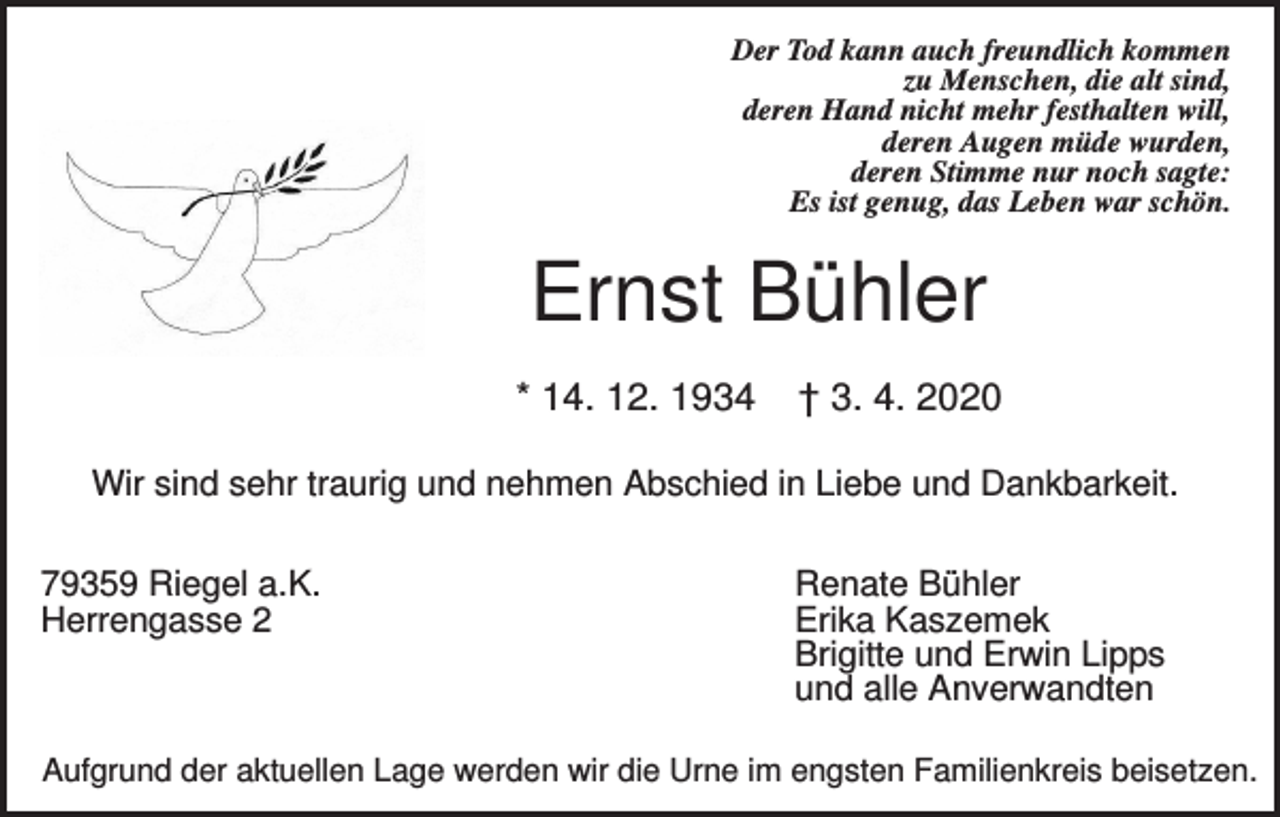 <p>Der Tod kann auch freundlich kommen<br />zu Menschen, die alt sind,<br />deren Hand nicht mehr festhalten will,<br />deren Augen müde wurden,<br />deren Stimme nur noch sagte:<br />Es ist genug, das Leben war schön.</p><p>Ernst Bühler<br />* 14. 12. 1934</p><p>† 3. 4. 2020</p><p>Wir sind sehr traurig und nehmen Abschied in Liebe und Dankbarkeit.<br />79359 Riegel a.K.<br />Herrengasse 2</p><p>Renate Bühler<br />Erika Kaszemek<br />Brigitte und Erwin Lipps<br />und alle Anverwandten</p><p>Aufgrund der aktuellen Lage werden wir die Urne im engsten Familienkreis beisetzen.</p>