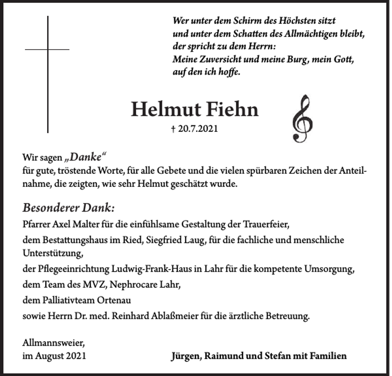 <p>Wer unter dem Schirm des Höchsten sitzt<br />und unter dem Schatten des Allmächtigen bleibt,<br />der spricht zu dem Herrn:<br />Meine Zuversicht und meine Burg, mein Gott,<br />auf den ich hoffe.</p><p>Helmut Fiehn<br />† 20.7.2021</p><p>Wir sagen „Danke“<br />für gute, tröstende Worte, für alle Gebete und die vielen spürbaren Zeichen der Anteilnahme, die zeigten, wie sehr Helmut geschätzt wurde.</p><p>Besonderer Dank:<br />Pfarrer Axel Malter für die einfühlsame Gestaltung der Trauerfeier,<br />dem Bestattungshaus im Ried, Siegfried Laug, für die fachliche und menschliche<br />Unterstützung,<br />der Pflegeeinrichtung Ludwig-Frank-Haus in Lahr für die kompetente Umsorgung,<br />dem Team des MVZ, Nephrocare Lahr,<br />dem Palliativteam Ortenau<br />sowie Herrn Dr. med. Reinhard Ablaßmeier für die ärztliche Betreuung.<br />Allmannsweier,<br />im August 2021</p><p>Jürgen, Raimund und Stefan mit Familien</p>