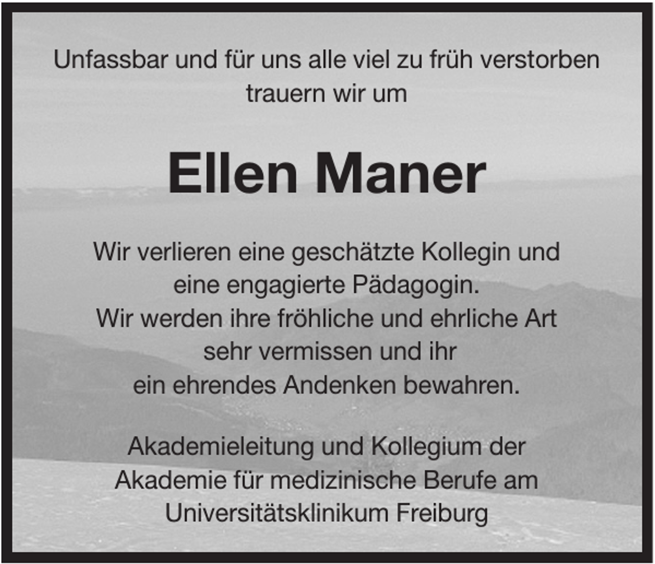 <p>Unfassbar und für uns alle viel zu früh verstorben<br />trauern wir um</p><p>Ellen Maner<br />Wir verlieren eine geschätzte Kollegin und<br />eine engagierte Pädagogin.<br />Wir werden ihre fröhliche und ehrliche Art<br />sehr vermissen und ihr<br />ein ehrendes Andenken bewahren.<br />Akademieleitung und Kollegium der<br />Akademie für medizinische Berufe am<br />Universitätsklinikum Freiburg</p>