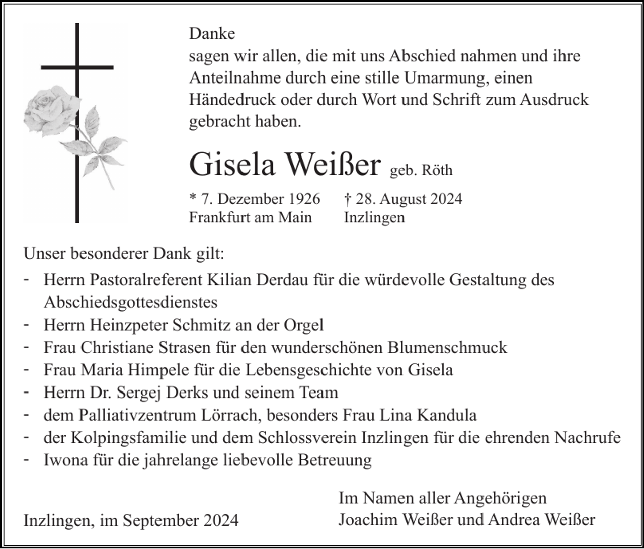<p>Danke<br />sagen wir allen, die mit uns Abschied nahmen und ihre<br />Anteilnahme durch eine stille Umarmung, einen<br />Händedruck oder durch Wort und Schrift zum Ausdruck<br />gebracht haben.</p><p>Gisela Weißer geb. Röth<br />* 7. Dezember 1926<br />Frankfurt am Main</p><p>† 28. August 2024<br />Inzlingen</p><p>Unser besonderer Dank gilt:<br />- Herrn Pastoralreferent Kilian Derdau für die würdevolle Gestaltung des<br />Abschiedsgottesdienstes<br />- Herrn Heinzpeter Schmitz an der Orgel<br />- Frau Christiane Strasen für den wunderschönen Blumenschmuck<br />- Frau Maria Himpele für die Lebensgeschichte von Gisela<br />- Herrn Dr. Sergej Derks und seinem Team<br />- dem Palliativzentrum Lörrach, besonders Frau Lina Kandula<br />- der Kolpingsfamilie und dem Schlossverein Inzlingen für die ehrenden Nachrufe<br />- Iwona für die jahrelange liebevolle Betreuung<br />Inzlingen, im September 2024</p><p>Im Namen aller Angehörigen<br />Joachim Weißer und Andrea Weißer</p>