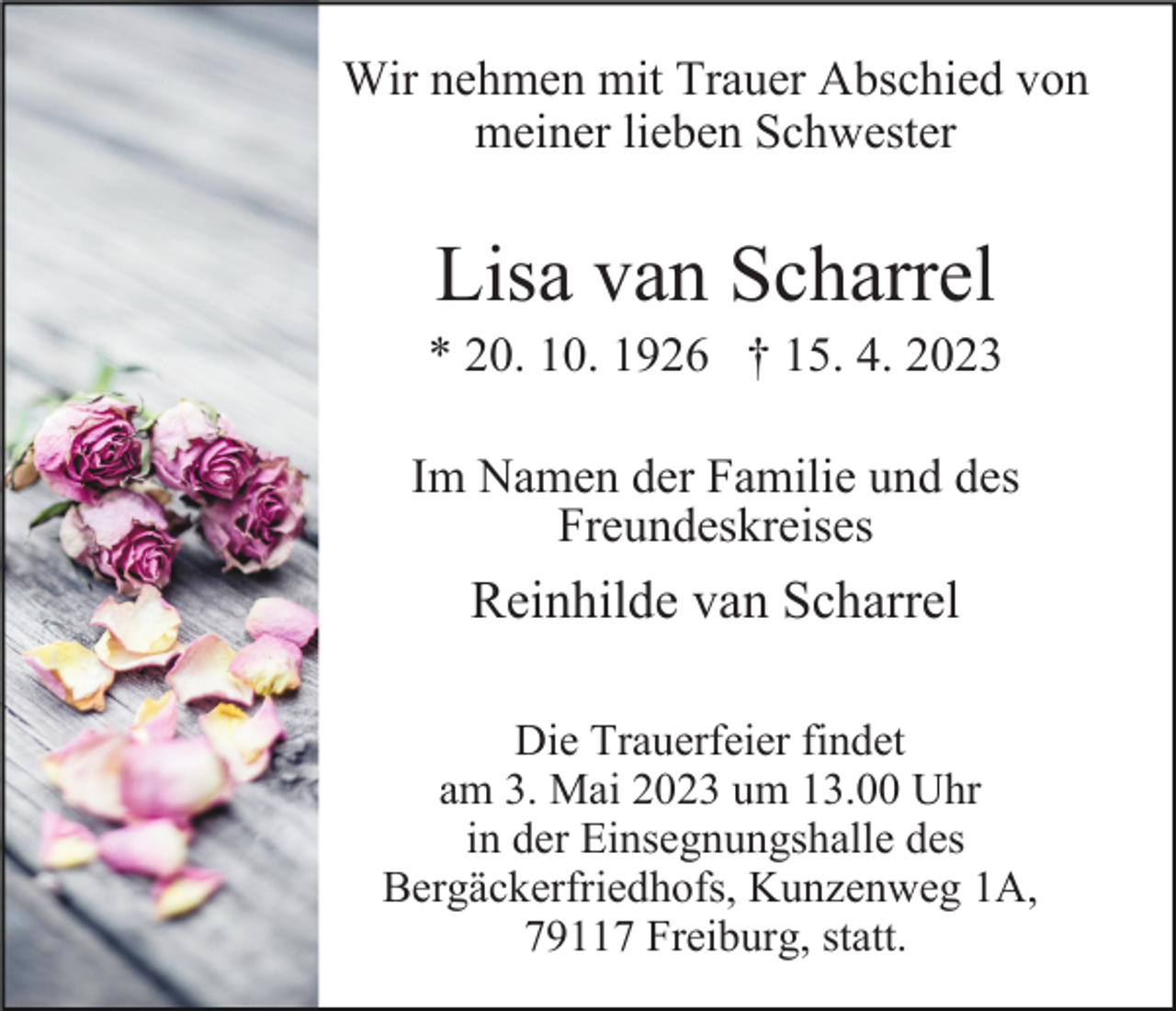 <p>Wir nehmen mit Trauer Abschied von<br />meiner lieben Schwester</p><p>Lisa van Scharrel<br />* 20. 10. 1926 † 15. 4. 2023<br />Im Namen der Familie und des<br />Freundeskreises</p><p>Reinhilde van Scharrel<br />Die Trauerfeier findet<br />am 3. Mai 2023 um 13.00 Uhr<br />in der Einsegnungshalle des<br />Bergäckerfriedhofs, Kunzenweg 1A,<br />79117 Freiburg, statt.</p>