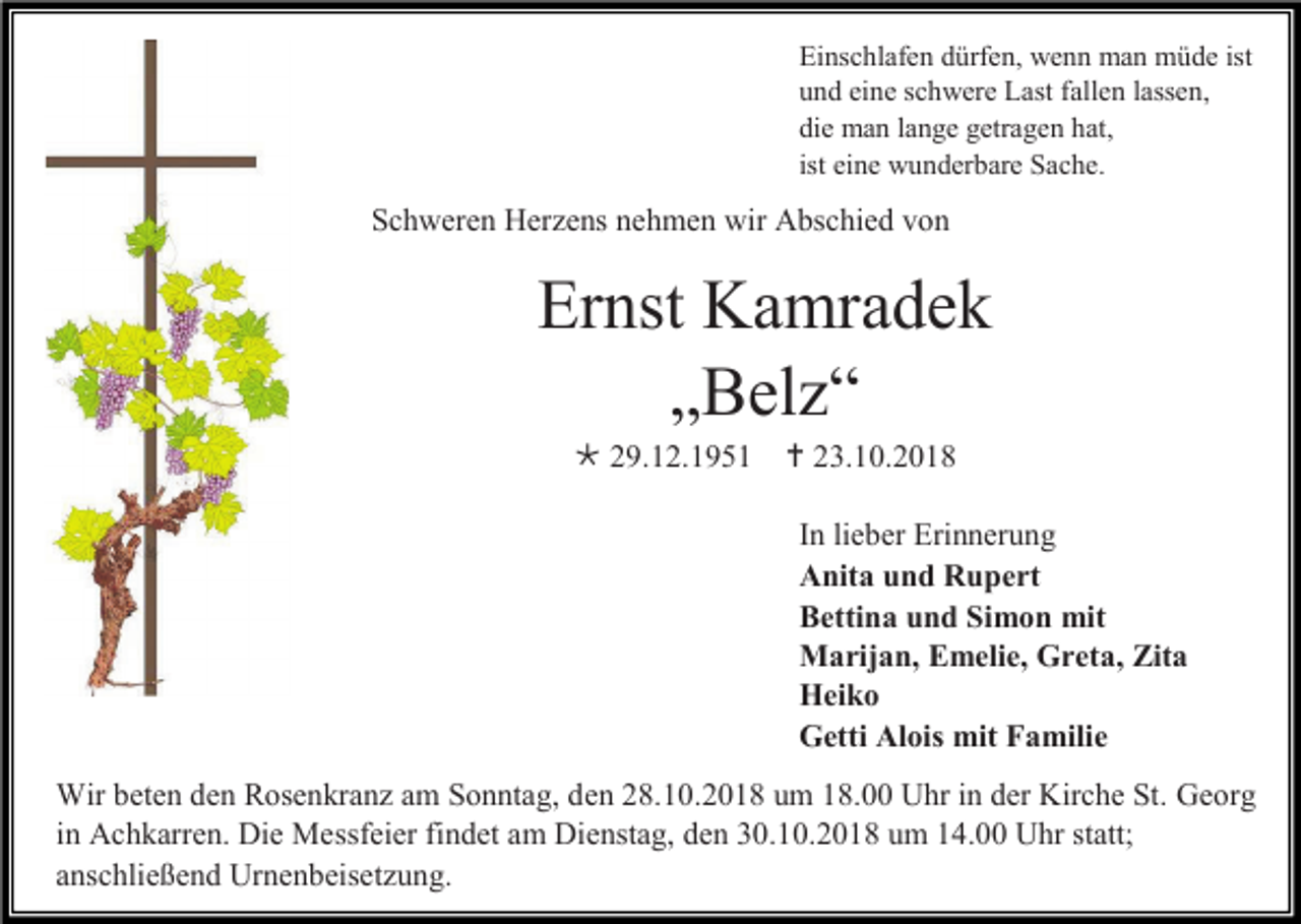 <p>Einschlafen dürfen, wenn man müde ist<br />und eine schwere Last fallen lassen,<br />die man lange getragen hat,<br />ist eine wunderbare Sache.</p><p>Schweren Herzens nehmen wir Abschied von</p><p>Ernst Kamradek<br />„Belz“<br /> 29.12.1951</p><p> 23.10.2018<br />In lieber Erinnerung<br />Anita und Rupert<br />Bettina und Simon mit<br />Marijan, Emelie, Greta, Zita<br />Heiko<br />Getti Alois mit Familie</p><p>Wir beten den Rosenkranz am Sonntag, den 28.10.2018 um 18.00 Uhr in der Kirche St. Georg<br />in Achkarren. Die Messfeier findet am Dienstag, den 30.10.2018 um 14.00 Uhr statt;<br />anschließend Urnenbeisetzung.</p>