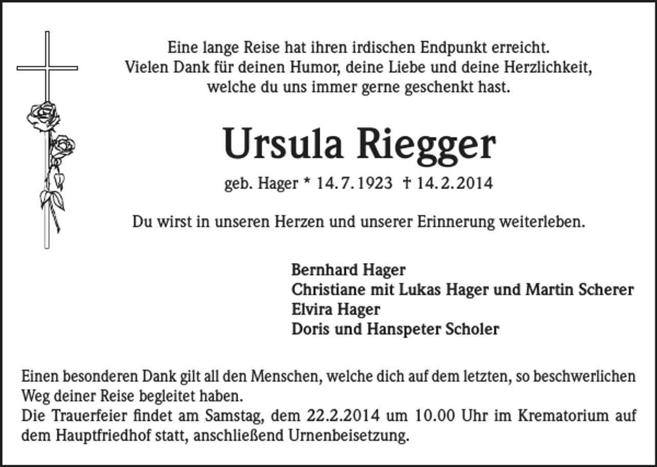 <p>Eine lange Reise hat ihren irdischen Endpunkt erreicht.<br />Vielen Dank für deinen Humor, deine Liebe und deine Herzlichkeit,<br />welche du uns immer gerne geschenkt hast.</p><p>Ursula Riegger<br />geb. Hager * 14. 7. 1923 † 14. 2. 2014<br />Du wirst in unseren Herzen und unserer Erinnerung weiterleben.<br />Bernhard Hager<br />Christiane mit Lukas Hager und Martin Scherer<br />Elvira Hager<br />Doris und Hanspeter Scholer<br />Einen besonderen Dank gilt all den Menschen, welche dich auf dem letzten, so beschwerlichen<br />Weg deiner Reise begleitet haben.<br />Die Trauerfeier findet am Samstag, dem 22.2.2014 um 10.00 Uhr im Krematorium auf<br />dem Hauptfriedhof statt, anschließend Urnenbeisetzung.</p>