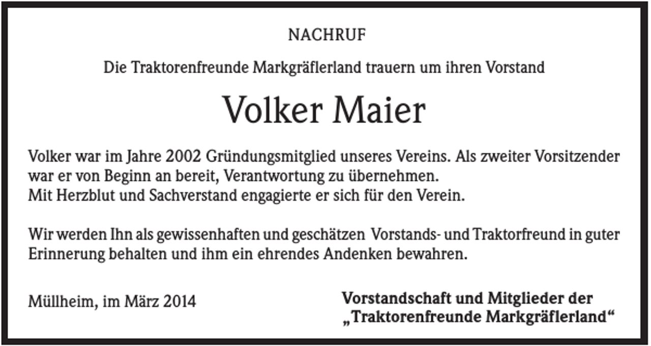 <p>NACHRUF<br />Die Traktorenfreunde Markgräflerland trauern um ihren Vorstand</p><p>Volker Maier<br />Volker war im Jahre 2002 Gründungsmitglied unseres Vereins. Als zweiter Vorsitzender<br />war er von Beginn an bereit, Verantwortung zu übernehmen.<br />Mit Herzblut und Sachverstand engagierte er sich für den Verein.<br />Wir werden Ihn als gewissenhaften und geschätzen Vorstands- und Traktorfreund in guter<br />Erinnerung behalten und ihm ein ehrendes Andenken bewahren.<br />Müllheim, im März 2014</p><p>Vorstandschaft und Mitglieder der<br />„Traktorenfreunde Markgräflerland“</p>