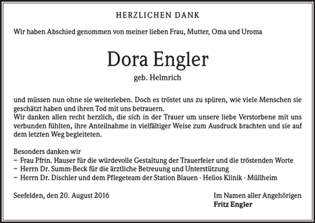 <p>H ERZLI C H EN D A N K<br />Wir haben Abschied genommen von meiner lieben Frau, Mutter, Oma und Uroma</p><p>Dora Engler<br />geb. Helmrich<br />und müssen nun ohne sie weiterleben. Doch es tröstet uns zu spüren, wie viele Menschen sie<br />geschätzt haben und ihren Tod mit uns betrauern.<br />Wir danken allen recht herzlich, die sich in der Trauer um unsere liebe Verstorbene mit uns<br />verbunden fühlten, ihre Anteilnahme in vielfältiger Weise zum Ausdruck brachten und sie auf<br />dem letzten Weg begleiteten.<br />Besonders danken wir<br />– Frau Pfrin. Hauser für die würdevolle Gestaltung der Trauerfeier und die tröstenden Worte<br />– Herrn Dr. Summ-Beck für die ärztliche Betreuung und Unterstützung<br />– Herrn Dr. Dischler und dem Pflegeteam der Station Blauen - Helios Klinik - Müllheim<br />Seefelden, den 20. August 2016</p><p>Im Namen aller Angehörigen<br />Fritz Engler</p>
