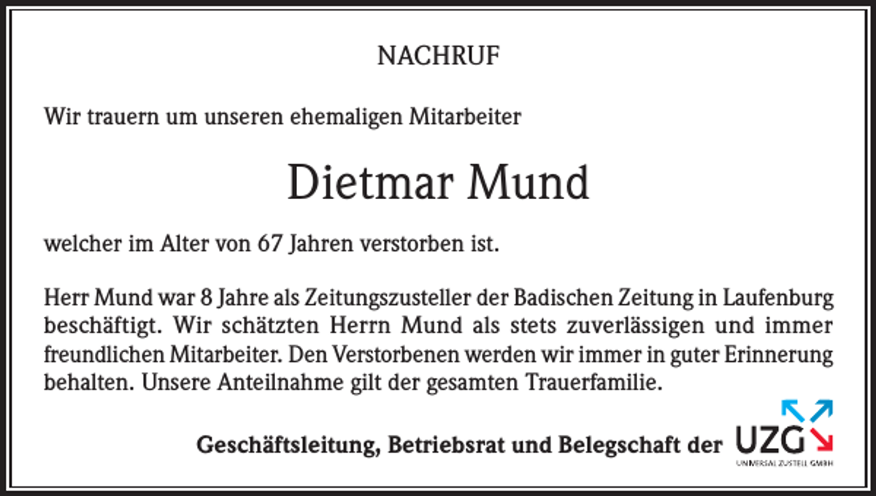 <p>NACHRUF<br />Wir trauern um unseren ehemaligen Mitarbeiter</p><p>Dietmar Mund<br />welcher im Alter von 67 Jahren verstorben ist.<br />Herr Mund war 8 Jahre als Zeitungszusteller der Badischen Zeitung in Laufenburg<br />beschäftigt. Wir schätzten Herrn Mund als stets zuverlässigen und immer<br />freundlichen Mitarbeiter. Den Verstorbenen werden wir immer in guter Erinnerung<br />behalten. Unsere Anteilnahme gilt der gesamten Trauerfamilie.<br />Geschäftsleitung, Betriebsrat und Belegschaft der</p>