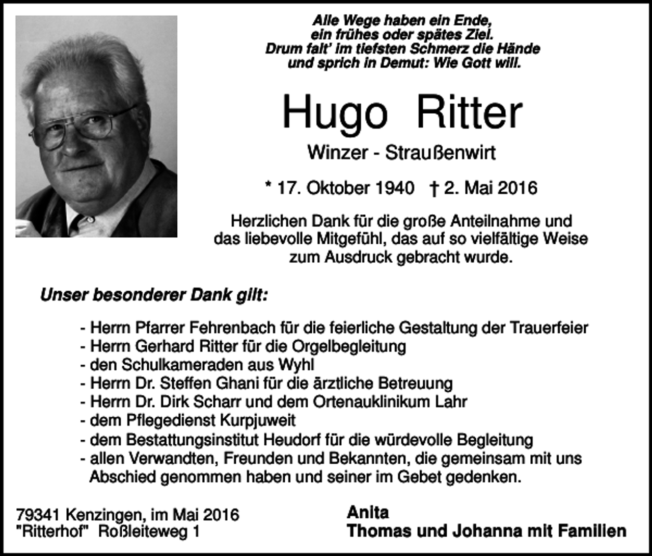 <p>Alle Wege haben ein Ende,<br />ein frühes oder spätes Ziel.<br />Drum falt’ im tiefsten Schmerz die Hände<br />und sprich in Demut: Wie Gott will.</p><p>Hugo Ritter<br />Winzer - Straußenwirt<br />* 17. Oktober 1940 † 2. Mai 2016<br />Herzlichen Dank für die große Anteilnahme und<br />das liebevolle Mitgefühl, das auf so vielfältige Weise<br />zum Ausdruck gebracht wurde.</p><p>Unser besonderer Dank gilt:<br />- Herrn Pfarrer Fehrenbach für die feierliche Gestaltung der Trauerfeier<br />- Herrn Gerhard Ritter für die Orgelbegleitung<br />- den Schulkameraden aus Wyhl<br />- Herrn Dr. Steffen Ghani für die ärztliche Betreuung<br />- Herrn Dr. Dirk Scharr und dem Ortenauklinikum Lahr<br />- dem Pflegedienst Kurpjuweit<br />- dem Bestattungsinstitut Heudorf für die würdevolle Begleitung<br />- allen Verwandten, Freunden und Bekannten, die gemeinsam mit uns<br />Abschied genommen haben und seiner im Gebet gedenken.<br />79341 Kenzingen, im Mai 2016<br />"Ritterhof" Roßleiteweg 1</p><p>Anita<br />Thomas und Johanna mit Familien</p>