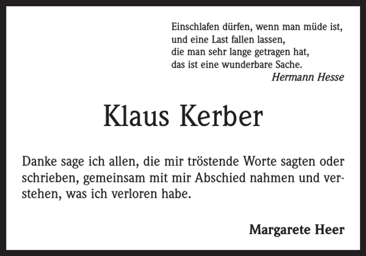 <p>Einschlafen dürfen, wenn man müde ist,<br />und eine Last fallen lassen,<br />die man sehr lange getragen hat,<br />das ist eine wunderbare Sache.</p><p>Hermann Hesse</p><p>Klaus Kerber<br />Danke sage ich allen, die mir tröstende Worte sagten oder<br />schrieben, gemeinsam mit mir Abschied nahmen und verstehen, was ich verloren habe.</p><p>Margarete Heer</p>