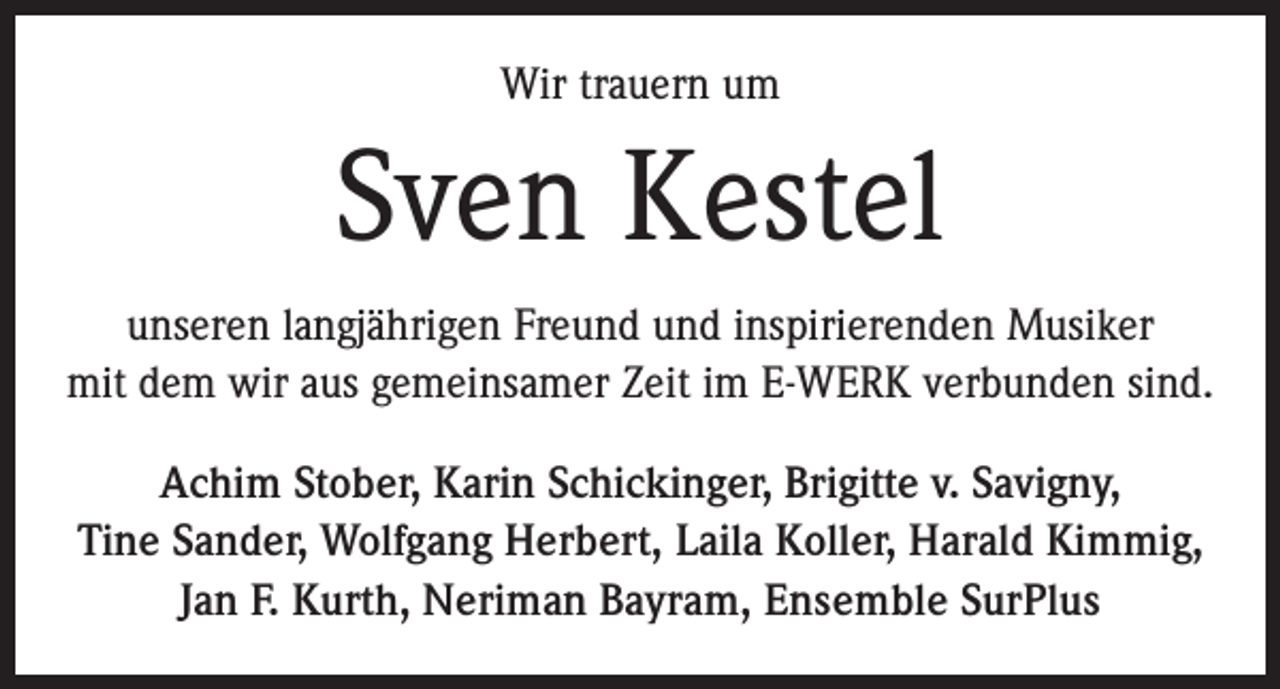 <p>Wir trauern um</p><p>Sven Kestel<br />unseren langjährigen Freund und inspirierenden Musiker<br />mit dem wir aus gemeinsamer Zeit im E-WERK verbunden sind.<br />Achim Stober, Karin Schickinger, Brigitte v. Savigny,<br />Tine Sander, Wolfgang Herbert, Laila Koller, Harald Kimmig,<br />Jan F. Kurth, Neriman Bayram, Ensemble SurPlus</p>