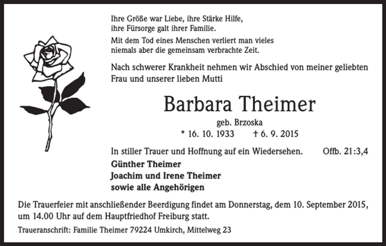 <p>Ihre Größe war Liebe, ihre Stärke Hilfe,<br />ihre Fürsorge galt ihrer Familie.<br />Mit dem Tod eines Menschen verliert man vieles<br />niemals aber die gemeinsam verbrachte Zeit.</p><p>Nach schwerer Krankheit nehmen wir Abschied von meiner geliebten<br />Frau und unserer lieben Mutti</p><p>Barbara Theimer<br />geb. Brzoska<br />* 16. 10. 1933 † 6. 9. 2015</p><p>In stiller Trauer und Hoffnung auf ein Wiedersehen.<br />Günther Theimer<br />Joachim und Irene Theimer<br />sowie alle Angehörigen</p><p>Offb. 21:3,4</p><p>Die Trauerfeier mit anschließender Beerdigung findet am Donnerstag, dem 10. September 2015,<br />um 14.00 Uhr auf dem Hauptfriedhof Freiburg statt.<br />Traueranschrift: Familie Theimer 79224 Umkirch, Mittelweg 23</p>