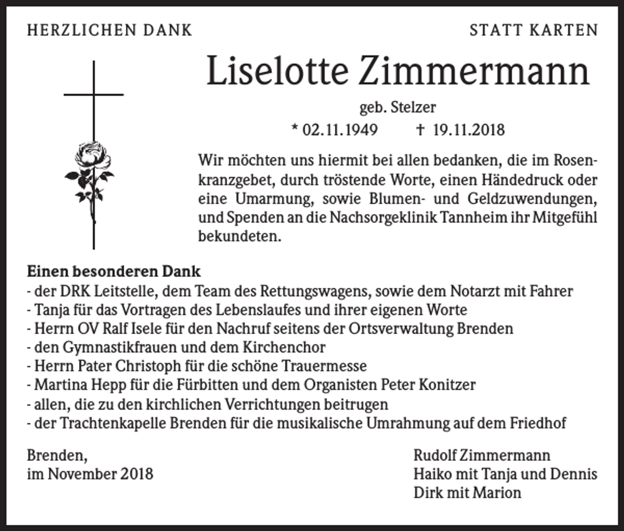 <p>HERZLI CHEN DANK</p><p>S TATT KARTEN</p><p>Liselotte Zimmermann<br />geb. Stelzer<br />* 02.11.1949<br />† 19.11.2018<br />Wir möchten uns hiermit bei allen bedanken, die im Rosenkranzgebet, durch tröstende Worte, einen Händedruck oder<br />eine Umarmung, sowie Blumen- und Geldzuwendungen,<br />und Spenden an die Nachsorgeklinik Tannheim ihr Mitgefühl<br />bekundeten.<br />Einen besonderen Dank<br />- der DRK Leitstelle, dem Team des Rettungswagens, sowie dem Notarzt mit Fahrer<br />- Tanja für das Vortragen des Lebenslaufes und ihrer eigenen Worte<br />- Herrn OV Ralf Isele für den Nachruf seitens der Ortsverwaltung Brenden<br />- den Gymnastikfrauen und dem Kirchenchor<br />- Herrn Pater Christoph für die schöne Trauermesse<br />- Martina Hepp für die Fürbitten und dem Organisten Peter Konitzer<br />- allen, die zu den kirchlichen Verrichtungen beitrugen<br />- der Trachtenkapelle Brenden für die musikalische Umrahmung auf dem Friedhof<br />Brenden,<br />im November 2018</p><p>Rudolf Zimmermann<br />Haiko mit Tanja und Dennis<br />Dirk mit Marion</p>