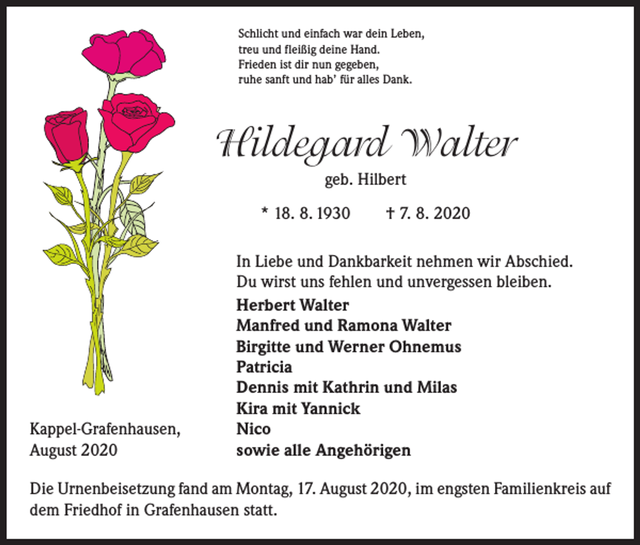 <p>Schlicht und einfach war dein Leben,<br />treu und fleißig deine Hand.<br />Frieden ist dir nun gegeben,<br />ruhe sanft und hab’ für alles Dank.</p><p>Hildegard Walter<br />geb. Hilbert<br />* 18. 8. 1930 † 7. 8. 2020</p><p>Kappel-Grafenhausen,<br />August 2020</p><p>In Liebe und Dankbarkeit nehmen wir Abschied.<br />Du wirst uns fehlen und unvergessen bleiben.<br />Herbert Walter<br />Manfred und Ramona Walter<br />Birgitte und Werner Ohnemus<br />Patricia<br />Dennis mit Kathrin und Milas<br />Kira mit Yannick<br />Nico<br />sowie alle Angehörigen</p><p>Die Urnenbeisetzung fand am Montag, 17. August 2020, im engsten Familienkreis auf<br />dem Friedhof in Grafenhausen statt.</p>